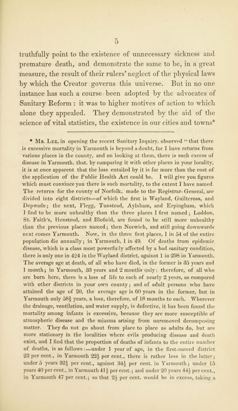 truthfully point to the existence of unnecessary sickness and premature death, and demonstrate the same to be, in a great measure, the result of their rulers’ neglect of the physical laws by which the Creator governs this universe. But in no one instance has such a course been adopted by the advocates of Sanitary Reform : it was to higher motives of action to which alone they appealed. They demonstrated by the aid of the science of vital statistics, the existence in our cities and towns* * Mr. Lee, in opening the recent Sanitary Inquiry, observed “ that there is excessive mortality in Yarmouth is beyond a doubt, for I have returns from various places in the county, and on looking at them, there is such excess of disease in Yarmouth, that, by comparing it with other places in your locality, it is at once apparent that the loss entailed by it is far more than the cost of the application of the Public Health Act could be. I will give you figures which must convince you there is such mortality, to the extent I have named The returns for the county of Norfolk, made to the Registrar-General, are divided into eight districts—of which the first is Wayland, Guiltcross, and Depwade; the next, Flegg, Tunstead, Aylsham, and Erpingham, which I find to be more unhealthy than the three places I first named ; Loddon, St. Faith’s, Henstead, and Blofield, are found to be still more unhealthy than the previous places named; then Norwich, and still going downwards next comes Yarmouth. Now, in the three first places, 1 in 54 of the entire population die annually; in Yarmouth, 1 in 49, Of deaths from epidemic disease, which is a class most powerfully affected by a bad sanitary condition, there is only one in 424 in the Wayland district, against 1 in 298 in Yarmouth. The average age at death, of all who have died, in the former is 35 years and 1 month; in Yarmouth, 33 years and 2 months only: therefore, of all who are born here, there is a loss of life to each of nearly 2 years, as compared with other districts in your own county ; and of adult persons who have attained the age of 20, the average age is 60 years in the former, but in Yarmouth only 58| years, a loss, therefore, of 18 months to each. Wherever the drainage, ventilation, and water supply, is defective, it has been found the mortality among infants is excessive, because they are more susceptible of atmospheric disease and the miasma arising from unremoved decomposing matter. They do not go about from place to place as adults do, but are more stationary in the localities where evils producing disease and death exist, and I find that the proportion of deaths of infants to the entire number of deaths, is as follows :—under 1 year of age, in the first-named district 23 per cent., in Yarmouth 22| per cent., there is rather less in the latter; under 5 years 32| percent., against 34| per cent, in Yarmouth; under 15 years 40 per cent., in Yarmouth 41§ per cent.; and under 20 years 44J percent., in Yarmouth 47 per cent.; so that 2^ per cent, would be in excess, taking a