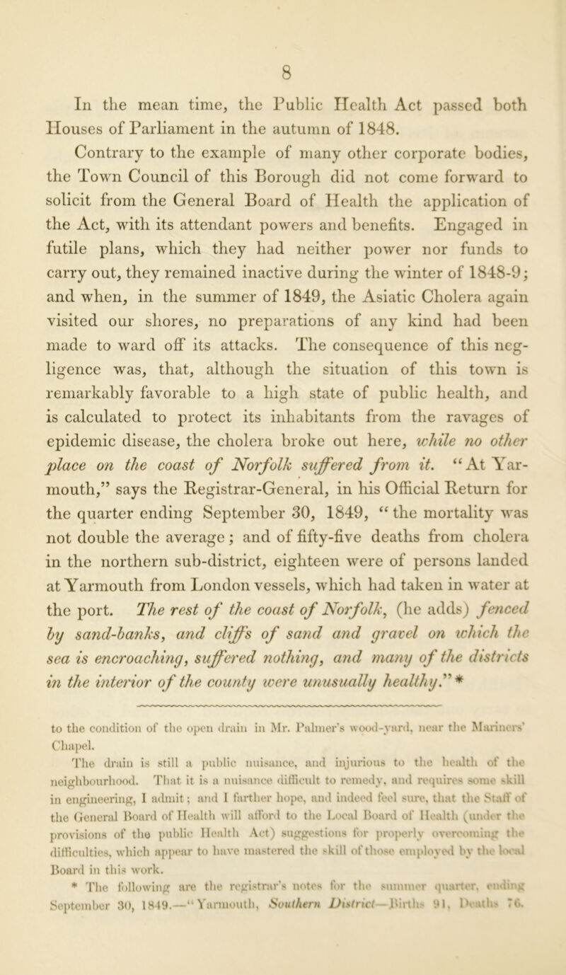 In the mean time, the Public Health Act passed both Houses of Parliament in the autumn of 1848. Contrary to the example of many other corporate bodies, the Town Council of this Borough did not come forward to solicit from the General Board of Health the application of the Act, with its attendant powers and benefits. Engaged in futile plans, which they had neither power nor funds to carry out, they remained inactive during the winter of 1848-9; and when, in the summer of 1849, the Asiatic Cholera again visited our shores, no preparations of any kind had been made to ward off its attacks. The consequence of this neg- ligence was, that, although the situation of this town is remarkably favorable to a high state of public health, and is calculated to protect its inhabitants from the ravages of epidemic disease, the cholera broke out here, while no other place on the coast of Norfolk suffered from it. “ At War- mouth,” says the Registrar-General, in his Official Return for the quarter ending September 80, 1849, “ the mortality was not double the average ; and of fifty-five deaths from cholera in the northern sub-district, eighteen were of persons landed at Yarmouth from London vessels, which had taken in water at the port. The rest of the coast of Norfolk, (he adds) fenced hy sancl-hanks, and cliffs of sand and gravel on which the sea is encroaching, suffered nothing, and many of the districts in the interior of the county were unusually healthy T * to the condition of' the open drain in Mr. Palmer’s wood-yard, near the Mariners’ Chapel. The drain is still a public nuisance, and injurious to the health of the neighbourhood. That it is a nuisance difficult to remedy, and requires some >kill in engineering, I admit; and I farther hope, and indeed feel sure, that the Staff of the General Hoard of Health will afford to the Local Board of Health (under ti e provisions of the public Health Act) suggestions for properly overcoming the difficulties, which appear to have mastered the skill of those employed by the l.v.d Board in this work. * The following are the registrar’s notes for the summer quarter, ending September 30, 1849.—“Yarmouth, Southern District—Births 91, Deaths 7 th
