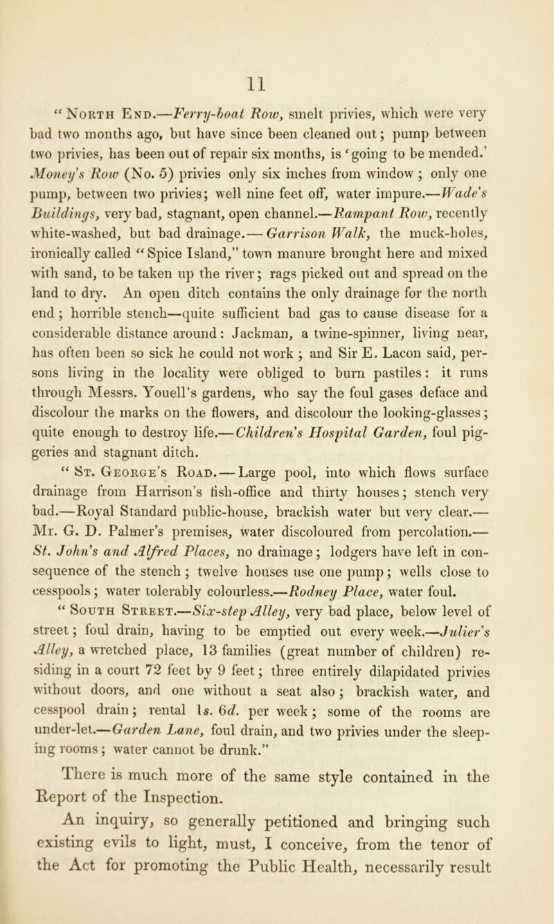 “North End.—Ferry-boat Row, smelt privies, which were very had two months ago, but have since been cleaned out; pump between two privies, has been out of repair six months, is f going to be mended.’ Money's Row (No. 5) privies only six inches from window ; only one pump, between two privies; well nine feet off, water impure.— Wade's Buildings, very bad, stagnant, open channel.—Rampant Row, recently white-washed, but bad drainage.— Garrison Walk, the muck-holes, ironically called “ Spice Island,” town manure brought here and mixed with sand, to be taken up the river; rags picked out and spread on the land to dry. An open ditch contains the only drainage for the north end; horrible stench—quite sufficient bad gas to cause disease for a considerable distance around: Jackman, a twine-spinner, living near, has often been so sick he could not work ; and Sir E. Lacon said, per- sons living in the locality were obliged to burn pastiles: it runs through Messrs. Youell’s gardens, who say the foul gases deface and discolour the marks on the flowers, and discolour the looking-glasses; quite enough to destroy life.—Children's Hospital Garden, foul pig- geries and stagnant ditch. “ St. George’s Road. — Large pool, into which flows surface drainage from Harrison’s flsh-office and thirty houses; stench very bad.—Royal Standard public-house, brackish water but very clear.— Mr. G. D. Palmer’s premises, water discoloured from percolation.— St. John's and Alfred Places, no drainage ; lodgers have left in con- sequence of the stench ; twelve houses use one pump; wells close to cesspools; water tolerably colourless.—Rodney Place, water foul. “ South Street.—Six-step Alley, very had place, below level of street; foul drain, having to be emptied out every week.—Julier’s Alley, a wretched place, 13 families (great number of children) re- siding in a court 72 feet by 9 feet; three entirely dilapidated privies without doors, and one without a seat also; brackish water, and cesspool drain; rental Is. 6d. per week; some of the rooms are under-let.—Garden Lane, foul drain, and two privies under the sleep- ing rooms; water cannot be drunk.” There is much more of the same style contained in the Report of the Inspection. An inquiry, so generally petitioned and bringing such existing evils to light, must, I conceive, from the tenor of the Act for promoting the Public Health, necessarily result