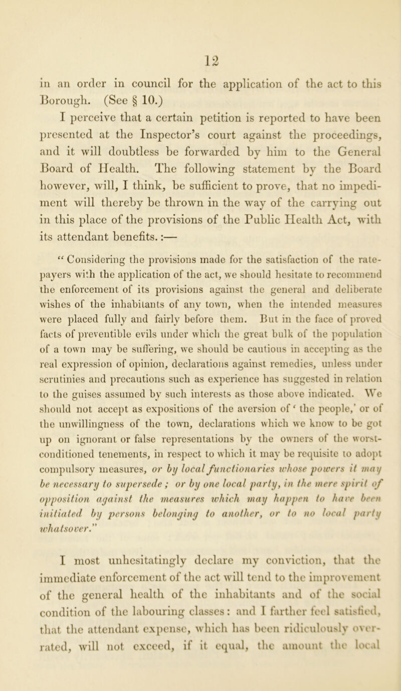Borough. (See § 10.) 1 perceive that a certain petition is reported to have been presented at the Inspector’s court against the proceedings, and it will doubtless be forwarded by him to the General Board of Health. The following statement by the Board however, will, I think, be sufficient to prove, that no impedi- ment will thereby be thrown in the way of the carrying out in this place of the provisions of the Public Plealth Act, with its attendant benefits.:— “ Considering the provisions made for the satisfaction of the rate- payers with the application of the act, we should hesitate to recommend the enforcement of its provisions against the general and deliberate wishes of the inhabitants of anv town, when the intended measures were placed fully and fairly before them. But in the face of proved facts of preventible evils under which the great bulk of the population of a town may be suffering, we should be cautious in accepting as the real expression of opinion, declarations against remedies, unless under scrutinies and precautions such as experience has suggested in relation to the guises assumed by such interests as those above indicated. We should not accept as expositions of the aversion of ‘ the people,' or of the unwillingness of the town, declarations which we know to be got up on ignorant or false representations by the owners of the worst- conditioned tenements, in respect to which it may be requisite to adopt compulsory measures, or by local functionaries whose powers it may be necessary to supersede ; or by one local party, in the mere spirit of opposition against the measures which may happen to hare been initiated by persons belonging to another, or to no local party what sorer.” I most unhesitatingly declare my conviction, that the immediate enforcement of the act will tend to the improvement of the general health of the inhabitants and of the social condition of the labouring classes: and I farther feel satisfied, that the attendant expense, which has been ridiculously o\ er- rated, will not exceed, if it equal, the amount the local