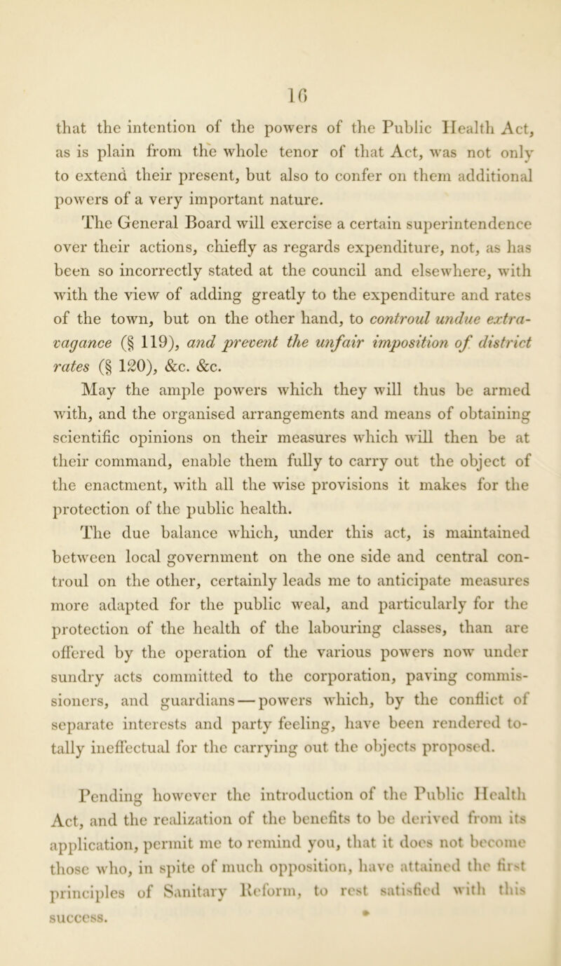 that the intention of the powers of the Public Health Act, as is plain from the whole tenor of that Act, was not only to extend their present, but also to confer on them additional powers of a very important nature. The General Board will exercise a certain superintendence over their actions, chiefly as regards expenditure, not, as has been so incorrectly stated at the council and elsewhere, with with the view of adding greatly to the expenditure and rates of the town, but on the other hand, to controul undue extra- vagance (§ 119), and 'prevent the unfair imposition of district rates (§ 120), &c. &c. May the ample powers which they will thus be armed with, and the organised arrangements and means of obtaining scientific opinions on their measures which will then be at their command, enable them fully to carry out the object of the enactment, with all the wise provisions it makes for the protection of the public health. The due balance which, under this act, is maintained between local government on the one side and central con- troul on the other, certainly leads me to anticipate measures more adapted for the public wreal, and particularly for the protection of the health of the labouring classes, than are offered by the operation of the various powers now under sundry acts committed to the corporation, paving commis- sioners, and guardians — powers which, by the conflict of separate interests and party feeling, have been rendered to- tally ineffectual for the carrying out the objects proposed. Pending however the introduction of the Public Health Act, and the realization of the benefits to be derived from its application, permit me to remind you, that it does not become those w ho, in spite of much opposition, have attained the first principles of Sanitary Reform, to rest satisfied with this success.