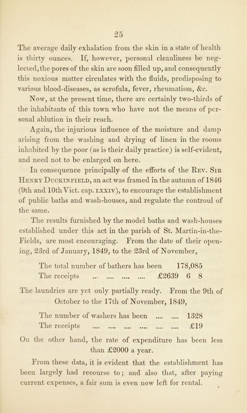 The average daily exhalation from the skin in a state of health is thirty ounces. If, however, personal cleanliness be neg- lected, the pores of the skin are soon filled up, and consequently this noxious matter circulates with the fluids, predisposing to various blood-diseases, as scrofula, fever, rheumatism, &c. Now, at the present time, there are certainly two-tliirds of the inhabitants of this town who have not the means of per- sonal ablution in their reach. Again, the injurious influence of the moisture and damp arising from the washing and drying of linen in the rooms inhabited by the poor (as is their daily practice) is self-evident, and need not to be enlarged on here. In consequence principally of the efforts of the Rev. Sir Henry Duckinfield, an act was framed in the autumn of 1846 (9th and 10th Viet. cap. lxxiv), to encourage the establishment of public baths and wash-houses, and regulate the controul of the same. The results furnished by the model baths and wash-houses established under this act in the parish of St. Martin-in-the- Fields, are most encouraging. From the date of their open- ing, 23rd of January, 1849, to the 23rd of November, The total number of bathers has been 178,085 The receipts £2639 6 8 The laundries are yet only partially ready. From the 9th of October to the 17th of November, 1849, The number of washers has been 1328 The receipts £19 On the other hand, the rate of expenditure has been less than £2000 a year. From these data, it is evident that the establishment has been largely had recourse to; and also that, after paying current expenses, a fair sum is even now left for rental.