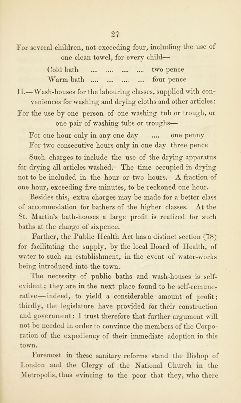 For several children, not exceeding four, including the use of one clean towel, for every child— Cold bath two pence Warm hath four pence II.—Wash-houses for the labouring classes, supplied with con- veniences for washing and drying cloths and other articles: For the use by one person of one washing tub or trough, or one pair of washing tubs or troughs— For one hour only in any one day .... one penny For two consecutive hours only in one day three pence Such charges to include the use of the drying apparatus for drying all articles washed. The time occupied in drying not to be included in the hour or two hours. A fraction of one hour, exceeding five minutes, to be reckoned one hour. Besides this, extra charges may be made for a better class of accommodation for bathers of the higher classes. At the St. Martin’s bath-houses a large profit is realized for such baths at the charge of sixpence. Farther, the Public Health Act has a distinct section (78) for facilitating the supply, by the local Board of Health, of water to such an establishment, in the event of water-works being introduced into the town. The necessity of public baths and wash-houses is self- evident ; they are in the next place found to be self-remune- rative— indeed, to yield a considerable amount of profit; thirdly, the legislature have provided for their construction and government: I trust therefore that further argument will not be needed in order to convince the members of the Corpo- ration of the expediency of their immediate adoption in this town. Foremost in these sanitary reforms stand the Bishop of London and the Clergy of the National Church in the Metropolis, thus evincing to the poor that they, who there