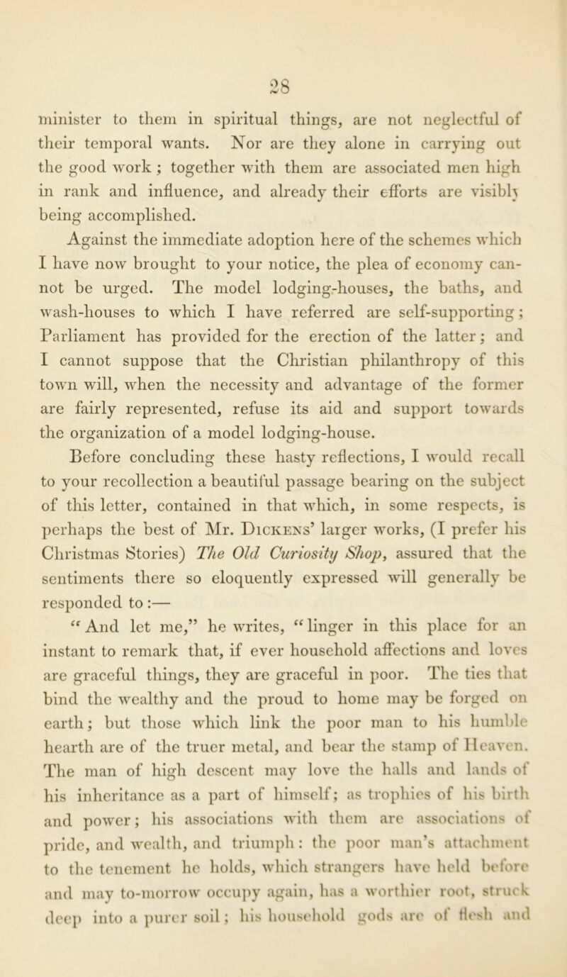 minister to them in spiritual things, are not neglectful of their temporal wants. Nor are they alone in carrying out the good work ; together with them are associated men high in rank and influence, and already their efforts are visibh being accomplished. Against the immediate adoption here of the schemes which I have now brought to your notice, the plea of economy can- not be urged. The model lodging-houses, the baths, and wash-houses to which I have referred are self-supporting; Parliament has provided for the erection of the latter; and I cannot suppose that the Christian philanthropy of this town will, when the necessity and advantage of the former are fairly represented, refuse its aid and support towards the organization of a model lodging-house. Before concluding these hasty reflections, I would recall to your recollection a beautiful passage bearing on the subject of this letter, contained in that which, in some respects, is perhaps the best of Mr. Dickens’ larger works, (I prefer his Christmas Stories) The Old Curiosity Shop, assured that the sentiments there so eloquently expressed will generally be responded to:— “ And let me,” he writes, “ linger in this place for an instant to remark that, if ever household affections and loves are graceful things, they are graceful in poor. The ties that bind the wealthy and the proud to home may be forged on earth; but those which link the poor man to his humble hearth are of the truer metal, and bear the stamp of Heaven. The man of high descent may love the halls and lands of his inheritance as a part of himself; as trophies of his birth and power; his associations with them are associations of pride, and wealth, and triumph: the poor man’s attachment to the tenement he holds, which strangers have held before and may to-morrow occupy again, has a worthier root, struck deep into a purer soil; his household gods are of flesh and