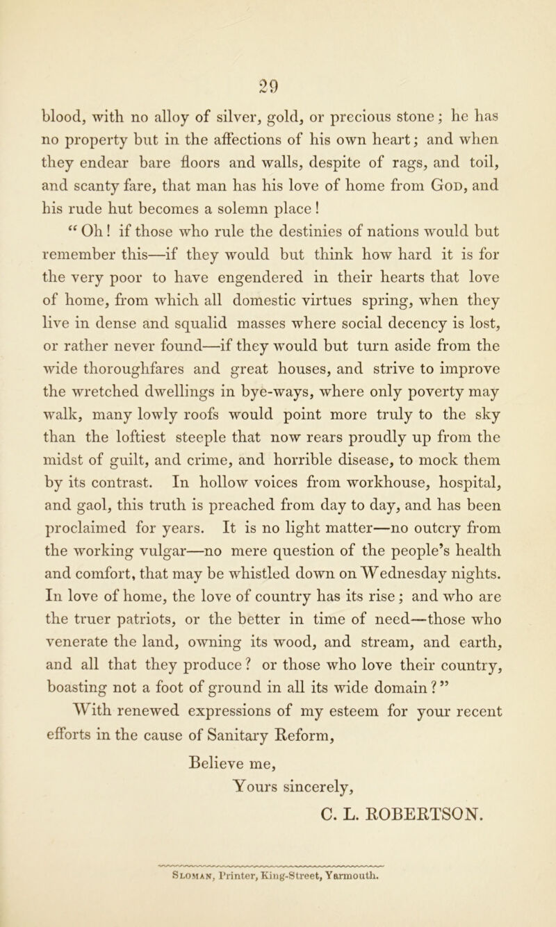 blood, with no alloy of silver, gold, or precious stone; he has no property but in the affections of his own heart; and when they endear bare floors and walls, despite of rags, and toil, and scanty fare, that man has his love of home from God, and his rude hut becomes a solemn place! “ Oh! if those who rule the destinies of nations would but remember this—if they would but think how hard it is for the very poor to have engendered in their hearts that love of home, from which all domestic virtues spring, when they live in dense and squalid masses where social decency is lost, or rather never found—if they would but turn aside from the wide thoroughfares and great houses, and strive to improve the wretched dwellings in bye-ways, where only poverty may walk, many lowly roofs would point more truly to the sky than the loftiest steeple that now rears proudly up from the midst of guilt, and crime, and horrible disease, to mock them by its contrast. In hollow voices from workhouse, hospital, and gaol, this truth is preached from day to day, and has been proclaimed for years. It is no light matter—no outcry from the working vulgar—no mere question of the people’s health and comfort, that may be whistled down on Wednesday nights. In love of home, the love of country has its rise; and who are the truer patriots, or the better in time of need—those who venerate the land, owning its wood, and stream, and earth, and all that they produce ? or those who love their country, boasting not a foot of ground in all its wide domain ? ” With renewed expressions of my esteem for your recent efforts in the cause of Sanitary Reform, Believe me, Yours sincerely, C. L. ROBERTSON. Sloman, Printer, King-Street, Yarmouth.