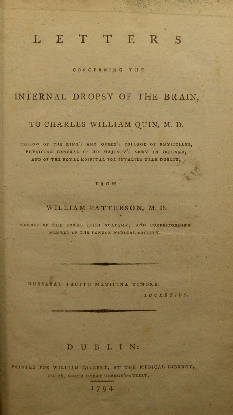 R S L E T T E CONCERNING THE . ^ V INTERNAL DROPSY OF THE BRAIN, ( TO CHARLES WILLIAM QUIN, M. D. FELLOW OF THE KING’s AND QDEEN’s COLLEGE OF PHYSICIANS, PHYSICIAN GENERAL OF HIS MAJESTY’S ARMY IN IRELAND, AND OF THE ROYAL HOSPITAL FOR INVALIDS NEAR DUBLIN, .. FROM AVILLIAM PATTERSON, M. D. s ' MEMBER OF THE ROYAL IRISH ACADEMY, AND C0RRBSP0ND1M9 MEMBER or THE LONDON MEDICAL SOCIETY. MUSSABAT TACITO MEDICINA TIMORE. LUCRKTIVS. D U B L I N: PRINTED FOR WILLIAM GILBERT, AT THE MEDICAL LIBRARY, NO. ^6, SOUTH GREAT G EORO k’s-STREET. \ 1 7 (j A-