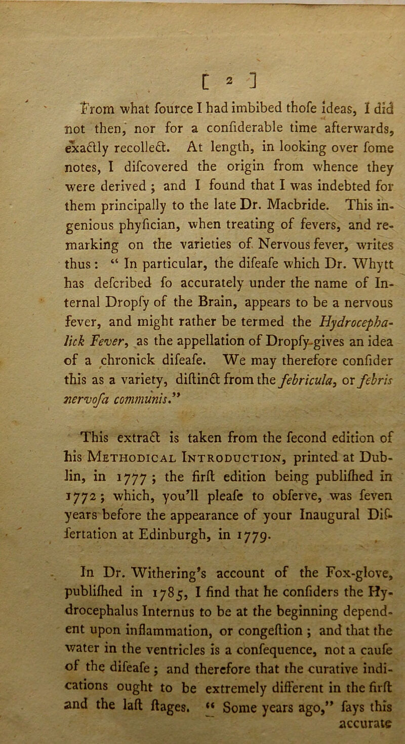 t^rom what fource I had imbibed thofe Ideas, I did not then,' nor for a confiderable time afterwards, exadly recollect. At length, in looking over fome notes, I difcovered the origin from whence they were derived ; and I found that I was indebted for them principally to the late Dr. Macbride. This in- genious phyfician, when treating of fevers, and re- marking on the varieties of Nervous fever, writes thus: “ In particular, the difeafe which Dr. Whytt has defcribed fo accurately under the name of In- ternal Dropfy of the Brain, appears to be a nervous fever, and might rather be termed the Hydrocepha- lick Fever^ as the appellation of Dropfy-gives an idea of a chronick difeafe. We may therefore confider this as a variety, diftind from the febricula, or fehris Tiervofa conununis** This extra£l is taken from the fecond edition of his Methodical Introduction, printed at Dub- lin, in 1777 ; the firfl; edition being publilhed in 1772 ; which, youHl pleafc to obferve, was feven years before the appearance of your Inaugural Dif- fertation at Edinburgh, in 1779. In Dr. Withering’s account of the Fox-glove, publifhed in 1785, I find that he confidcrs the Hy- drocephalus Internus to be at the beginning depend- ent upon inflammation, or congeftion ; and that the water in the ventricles is a confequence, not a caufe of the difeafe ; and therefore that the curative indi- cations ought to be extremely different in the firfl and the laft ftages. Some years ago,” fays this accurate