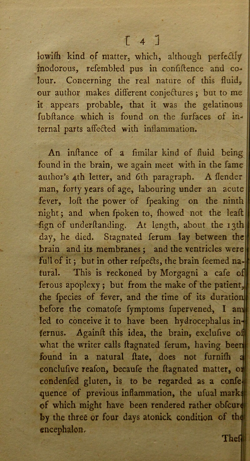 lowlfh kind of matter, which, although perfe£tly inodorous, refembkd pus in confiftence and co- lour. Concerning the real nature of this fluid, our author makes different conjedlures; but to me it appears probable, that it was the gelatinous fubftance which is found on the furfaces of in- ternal parts affefled with inflammation. An inftance of a fimilar kind of fluid being found in the brain, we again meet with in the fame author’s 4th letter, and 6th paragraph. A flender man, forty years of age, labouring under an acute j fever, loft the power of fpeaking on the ninth \ night; and when fpoken to, Ihowed not the leaft fign of underftanding. At length, about the 13th day, he died. Stagnated ferum lay between the brain and its membranes; and the ventricles were full of it; but in other refpeds, the brain feemed na tural. This is reckoned by Morgagni a cafe of ferous apoplexy; but from the make of the patient the fpecies of fever, and the time of its duration before the comatofe fymptoms fupervened, I am led to conceive it to have been hydrocephalus in- (ernus. Againft this idea, the brain, exclufive o what the writer calls ftagnated ferum, having bee found in a natural ftate, does not furnifh conclufive reafon, becaufe the ftagnated matter, o condenfed gluten, is to be regarded as a confe quence of previous inflammation, the ufual mark of which might have been rendered rather obfcurJ by the three or four days atonick condition of th< encephalon, Thel