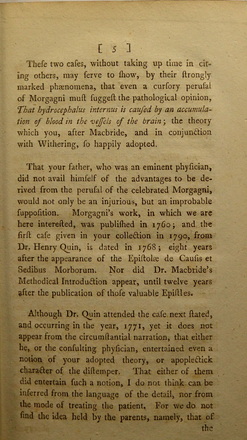 Thefe two cafes, without taking up time in cit- ing others, may ferve to fhow, by their ftrongly marked phenomena, that even a curfory perufal of Morgagni mufl; fuggeft the pathological opinion, That hydrocephalus internus is caufed by an accumula- tion of blood in the vejfels of the brain; the theory which you, after Macbride, and in conjunction with Withering, fo happily adopted. That your father, who was an eminent phyfician, did not avail himfelf of the advantages to be de- rived from the perufal of the celebrated Morgagni, would not only be an injurious, but an improbable fuppofition. Morgagni’s work, in which we are here interefted, was publilhed in 1760J and the firfl; cafe given in your collection in 1790, from Dr, Henry Quin, is dated in 1768; eight years after the appearance of the Epiftolae de Caufis et Sedibus Morborum. Nor did Dr. Macbride’s Methodical Introduction appear, until twelve years after the publication of thofe valuable Epiftles. Although Dr. Quin attended the cafe next ftated, and occurring in the year, 1771, yet it does not appear from the circumftantial narration, that either he, or the confulting phyfician, entertained even a notion of your adopted theory, or apopleCtick character of the difternper. That either of them did entertain fuch a notion, I do not think can be inferred from the language of the detail, nor from the mode of treating the patient. For we do not find the idea held by the parents, namely, that of the