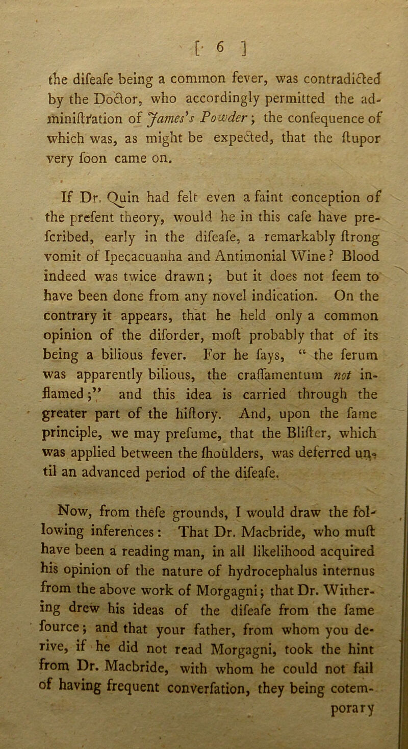 the difeafe being a common fever, was contradi£led by the Do£lor, who accordingly permitted the ad- miniftfation of ‘James's Powder y the confequence of which was, as might be expeded, that the flupor very foon came on. t If Dr. Quin had felt even a faint conception of the prefent theory, would he in this cafe have pre- fcribed, early in the difeafe, a remarkably flrong vomit of Ipecacuanha and Antimonial Wine ? Blood indeed was twice drawn j but it does not feem to have been done from any novel indication. On the contrary it appears, that he held only a common opinion of the diforder, moft probably that of its being a bilious fever. For he fays, “ the ferum was apparently bilious, the craffainentura not in- flamed ‘y* and this idea is carried through the greater part of the hiftory. And, upon the fame principle, we may prefume, that the Blifter, which was applied between the fhoiilders, was deferred uit«; til an advanced period of the difeafe. Now, from thefe grounds, I would draw the fol- lowing inferences : That Dr. Macbride, who muft have been a reading man, in all likelihood acquired his opinion of the nature of hydrocephalus internus from the above work of Morgagni; that Dr. Wither- ing drew his ideas of the difeafe from the fame fource; and that your father, from whom you de- rive, if he did not read Morgagni, took the hint from Dr. Macbride, with whom he could not fail of having frequent converfation, they being cotem- porary