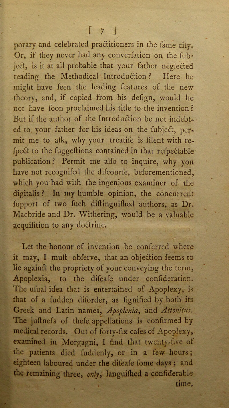 porary and celebrated praditioners in the fame city. Or, if they never had any converfation on the fub- jeft, is it at all probable that your father neglefted reading the Methodical Introduflion ? Here he might have feen the leading features of the new theory, and, if copied from his defign, would he not have foon proclaimed his title to the invention ? But if the author of the Introduflion be not indebt- ed to your father for his ideas on the fubjedl, per- mit me to alk, why your treatife is filent with re- fped to the fuggeftions contained in that refpedtable publication? Permit me alfo to inquire, why you have not recognifed the difcourfe, beforementioned, which you had with the ingenious examiner of the digitalis ? In my humble opinion, the concurrent fupport of two fuch diftinguiflied authors, as Dr, Macbride and Dr. Withering, would be a valuable acquifition to any dodrine. Let the honour of invention be conferred where it may, I mull obferve, that an objedion feems to lie againft the propriety of your conveying the term, Apoplexia, to the difeafe under confideration. The ufual idea that is entertained of Apoplexy, is that of a fudden diforder, as fignified by both its Greek and Latin names, Apoplexia, and Attonitm. The juftnefs of thefe, appellations is confirmed by medical records. Out of forty-fix cafes of Apoplexy, examined in Morgagni, I find that twenty-five of the patients died fuddenly, or in a few hours; eighteen laboured under the difeafe fome days j and the remaining three, only, languilhed a confiderable time.