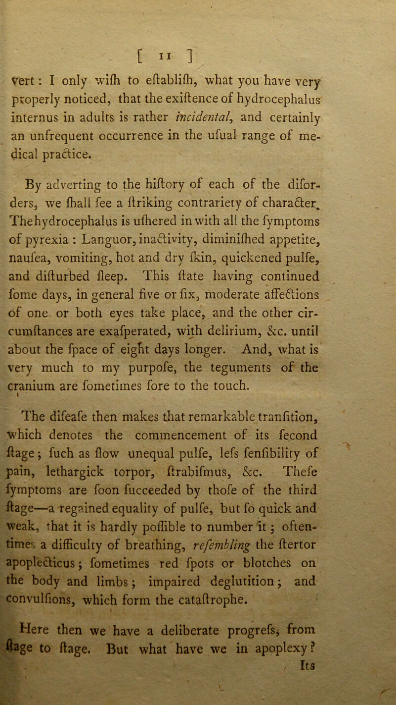 [ ” ] Vert: I only wifli to eftablifh, what you have very properly noticed, that the exiftence of hydrocephalus internus in adults is rather incidental^ and certainly an unfrequent occurrence in the ufual range of me- dical pradice. By adverting to the hiftory of each of the difor- ders, we fhall fee a ftriking contrariety of character. The hydrocephalus is ufhered in with all the fymptoms of pyrexia : Languor, inactivity, diminilhed appetite, naufea, vomiting, hot and dry ikin, quickened pulfe, and difturbed fleep. This ftate having continued fome days, in general five or fix, moderate affeClions of one or both eyes take place, and the other cir- cumftances are exafperated, with delirium, &c. until about the fpace of eight days longer. And, what is very much to my purpofe, the teguments of the cranium are fometimes fore to the touch. I The difeafe then makes that remarkable tranfitlon, wLich denotes the commencement of its fecond fiage; fuch as flow unequal pulfe, lefs fenfibility of pain, lethargick torpor, ftrabifmus, &c. Thefe fymptoms are foon fucceeded by thofe of the third ftage—a regained equality of pulfe, but fo quick and weak, that it is hardly poflible to number It \ often- times a difficulty of breathing, refemhling the ftertor apopleClicus j fometimes red fpots or blotches on the body and limbs; impaired deglutition; and convulfions, which form the catafirophe. Here then we have a deliberate progrefs^ from foge to ftage. But what have we in apoplexy ? Its