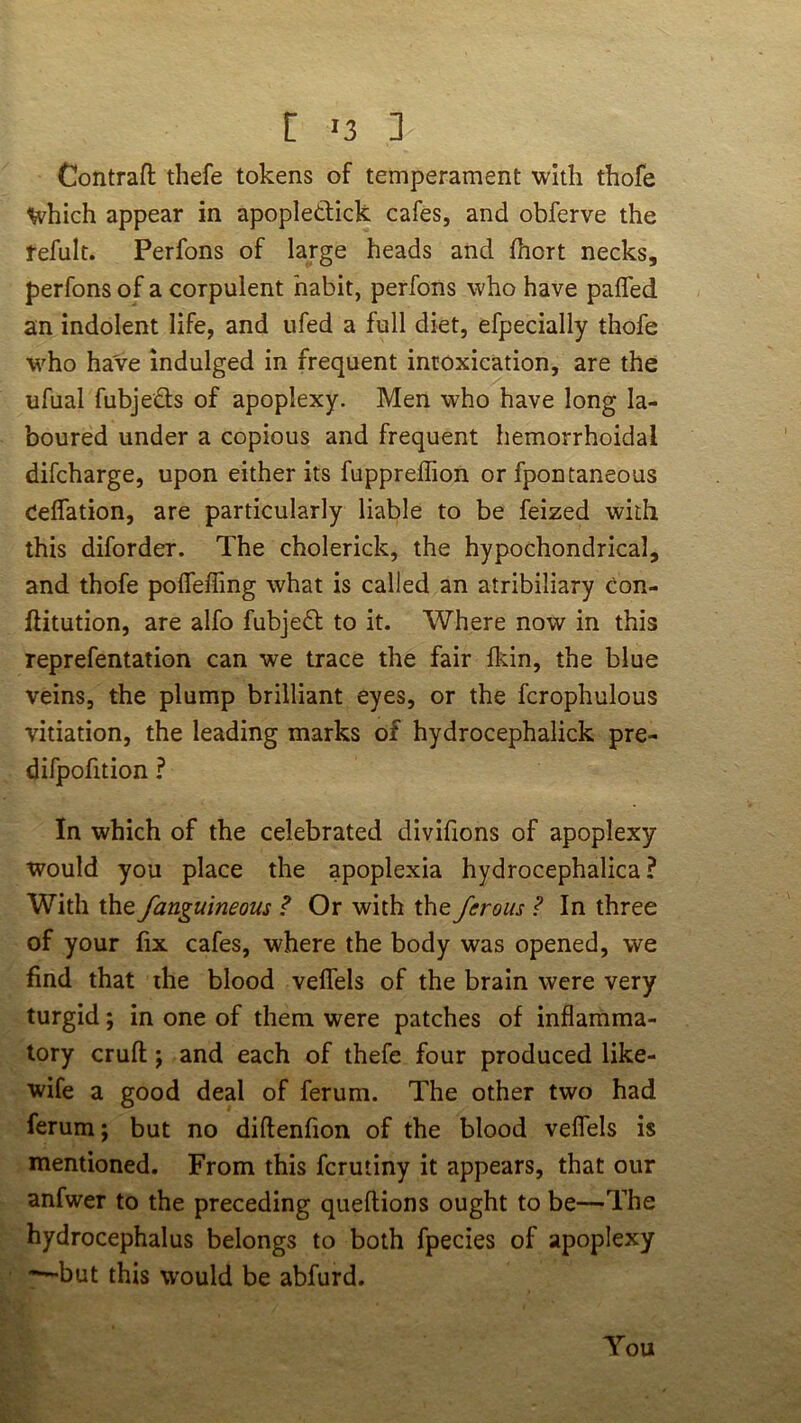 Contrafl; thefe tokens of temperament with thofe livhich appear in apopledick cafes, and obferve the fefult. Perfons of large heads and fhort necks, perfons of a corpulent habit, perfons who have pafled an indolent life, and iifed a full diet, efpecially thofe who ha've indulged in frequent intoxication, are the ufual fubjeds of apoplexy. Men who have long la- boured under a copious and frequent hemorrhoidal difcharge, upon either its fuppreffion or fpontaneous Ceflation, are particularly liable to be feized with this diforder. The cholerick, the hypochondrical, and thofe poflefling what is called an atribiliary con- ftitution, are alfo fubjed to it. Where now in this reprefentation can we trace the fair fkin, the blue veins, the plump brilliant eyes, or the fcrophulous vitiation, the leading marks of hydrocephalick pre- difpofition ? In which of the celebrated divifions of apoplexy would you place the apoplexia hydrocephalica ? With the fanguineous ? Or with the ferous ? In three of your fix cafes, where the body was opened, we find that the blood vefTels of the brain were very turgid; in one of them were patches of inflamma- tory cruft j and each of thefe four produced like- wife a good deal of ferum. The other two had ferum; but no diflenfion of the blood veflels is mentioned. From this fcrutiny it appears, that our anfwer to the preceding queftions ought to be—The hydrocephalus belongs to both fpecies of apoplexy *—but this would be abfurd. You