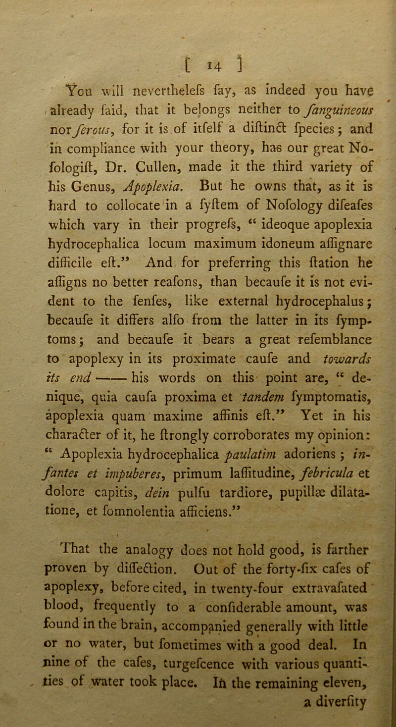 You will nevertlielefs fay, as indeed you have already faid, that it belongs neither to fanguineous nor ferotis, for it is of itfelf a diflinft fpecies; and in compliance with your theory, has our great No- fologift. Dr. Cullen, made it the third variety of his Genus, Apoplexia. But he owns that, as it is hard to collocate in a fyftem of Nofology difeafes which vary in their progrefs, “ ideoque apoplexia hydrocephalica locum maximum idoneum aflignare difficile eft.” And for preferring this ftation he affigns no better reafons, than becaufe it is not evi- dent to the fenfes, like external hydrocephalus j becaufe it differs alfo from the latter in its fymp- toms; and becaufe it bears a great refemblance to apoplexy in its proximate caufe and towards its 67id his words on this point are, “ de- nique, quia caufa proxima et tandem fymptomatis, apoplexia quam maxime affinis eft.” Yet in his charafler of it, he ftrongly corroborates my opinion: “ Apoplexia hydrocephalica paulatim adoriens; in~ /antes et mpuberes, primum laffitudine, febrkula et dolore capitis, dein pulfu tardiore, pupillae dilata- tione, et fomnolentia afficiens.” That the analogy does not hold good, is farther proven by diffedlion. Out of the forty-fix cafes of apoplexy, before cited, in twenty-four extravafated blood, frequently to a confiderable amount, w’as found in the brain, accompanied generally with little or no water, but fometimes with a good deal. In nine of the cafes, turgefcence with various quanti- ties of water took place. Ift the remaining eleven, a diverfity