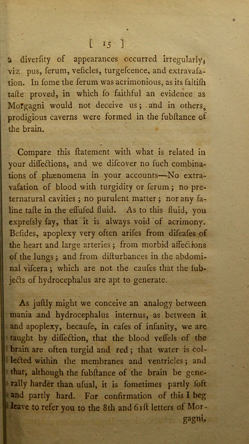 & diverfity of appearances occurred Irregularly^ viz pus, ferum, veficles, turgefcence, and extravafa- tion. In fome the ferum was acrimonious, as its faltifli tafte proved, in which fo faithful an evidence as Mofgagni would not deceive us; .and in others, prodigious caverns were formed in the fubftance of the brain. Compare this flatement with what is related in your difle£tions, and we difcover no fuch combina- tions of phsenomena in your accounts—No extra- vafation of blood with turgidity or ferum; no pre- ternatural cavities; no purulent matter; nor any fa- line tafte in the effufed fluid. As to this fluid, you cxprefsly fay, that it is always void of acrimony. Befides, apoplexy very often arifes from difeafes of the heart and large arteries 5 from morbid affedions of the lungs j and from difturbances in the abdomi- nal vifcera; which are not the caufes that the fub- jeds of hydrocephalus are apt to generate. I As juftly might we conceive an analogy between I ' mania .and hydrocephalus internus, as between it and apoplexy, becaufe, in cafes of infanity, we are taught by difledion, that the blood veflels of the brain are often turgid and red j that water is col- leded within the membranes and ventricles; and that', although the fubftance of the brain be gene- rally harder than ufual, it is fometime^ partly foft and partly hard. For confirmation of this I beg 1 leave to refer you to the 8th and 61 ft letters of Mor- gagni,