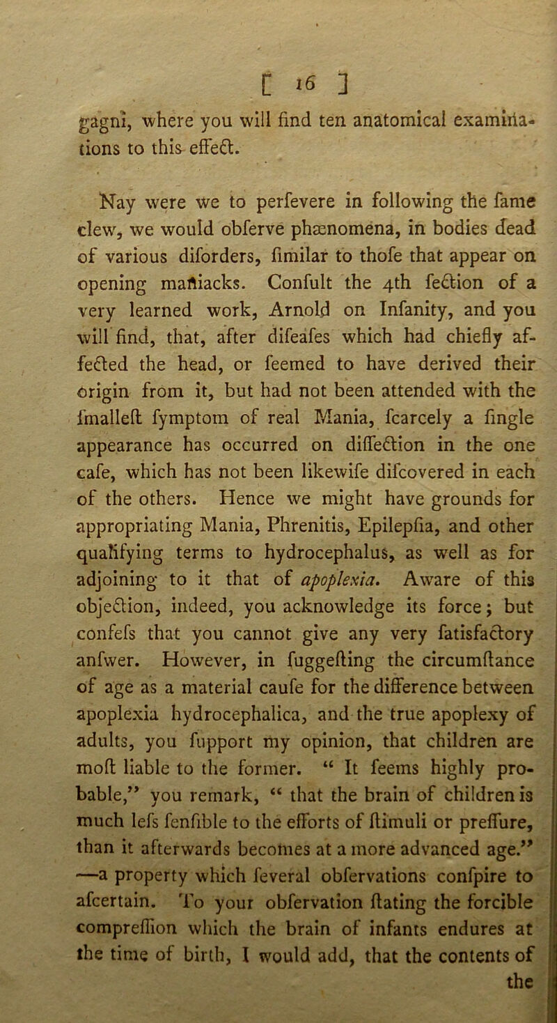 gagni, where you will find ten anatomical examiiia- tions to this efFeft. Nay were we to perfevere in following the fame clew, we would obferve phenomena, in bodies dead of various diforders, fimilar to thofe that appear on opening martiacks. Confult the 4th fe£l:ion of a very learned work, Arnold on Infanity, and you will find, that, after difeafes which had chiefly af- fei5led the head, or feemed to have derived their origin from it, but had not been attended with the fmallefl fymptom of real Mania, fcarcely a fingle appearance has occurred on diffedtion in the one cafe, which has not been likewife difcovered in each of the others. Hence we might have grounds for appropriating Mania, Phrenitis, Epilepfia, and other qualifying terms to hydrocephalus, as well as for adjoining to it that of apoplesia. Aware of this objedion, indeed, you acknowledge its force j but confefs that you cannot give any very fatisfaclory anfvver. However, in fuggefling the circumftance of age as a material caufe for the difference between apoplexia hydrocephalica, and the true apoplexy of adults, you fiipport my opinion, that children are rnofl liable to the former. “ It feems highly pro- bable,” you remark, “ that the brain of children is much lefs fenfible to the efforts of ftimuli or preffure, than it afterwards becomes at a more advanced age.” —a property which feveral obfervations confpire to afcertain. To your obfervation ftating the forcible compreflion wliich the brain of infants endures at the time of birth, I would add, that the contents of the