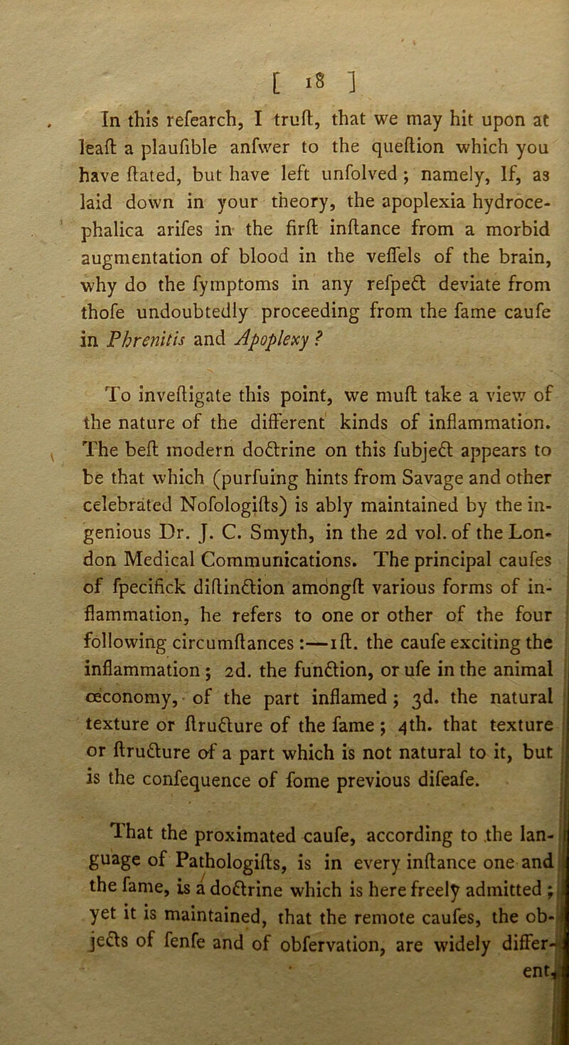 [ ] In this refearch, I truft, that we may hit upon at lead a plaufible anfwer to the queflion which you have dated, but have left unfolved; namely, If, as laid down in your theory, the apoplexia hydroce- phalica arifes in the fird indance from a morbid augmentation of blood in the veffels of the brain, why do the fymptoms in any refpeft deviate from thofe undoubtedly proceeding from the fame caufe in Phrenitis and Apoplexy ? To invedigate this point, we mud take a view of the nature of the different kinds of inflammation. The bed modern dodtrine on this fubjedl appears to be that which (purfuing hints from Savage and other celebrated Nofologids) is ably maintained by the in- genious Dr. J. C. Smyth, in the 2d vol. of the Lon- don Medical Communications. The principal caufes of fpecifick didindlion amdngd various forms of in- flammation, he refers to one or other of the four following circumdances :—id. the caufe exciting the inflammation ; 2d. the fundion, or ufe in the animal ceconomy, of the part inflamed; 3d. the natural texture or drudure of the fame ; 4th. that texture or drudure of a part which is not natural to it, but is the confequence of fome previous difeafe. That the proximated caufe, according to .the lan- guage of Pathologids, is in every indance one and] the fame, is a dodrine which is here freely admitted J yet it is maintained, that the remote caufes, the ob-| jeds of fenfe and of obfervation, are widely differ- ent,