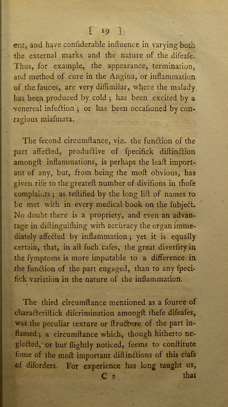 ent, and have confiderable influence in varying both the external marks and the nature of the difeafe. Thus, for example, the appearance, termination, and method of cure in the Angina, or inflammation, of the fauces, are very diffimilar, where the malady has been produced by cold ; has been excited by a ■venereal infeflion j or has been occafioned by con- tagious miafmata. The fecond circumftance, viz. the function of the part affected, produdive of fpecifick diflindion amongft inflammations, is perhaps the lead import- ant of any, but, from being the mofl obvious, has given rife to the greatefl number of divifions in thofe complaints; as teflified by the long lift of names to be met with in every medical book on the fubjed. No doubt there is a propriety, and even an advan- tage in diftinguifhing with accuracy the organ imme- diately affeded by inflammation; yet it is equally certain, that, in all fuch cafes, the great diverfity in the fymptoms is more imputable to a difference in ihe fundion of the part engaged, than to any fpeci- fick variation in the nature of the inflammation. The third circumfliance mentioned as a fource of charaderiflick difcrimination amongfl thefe difeafes, was the peculiar texture or flrudnre of the part in- flamed ; a circumftance which, though hitherto ne- gleded, or but (lightly noticed, feems to conftitute fome of the mod important didindions of this clafs of diforders. For experience has long taught us, C 2 that