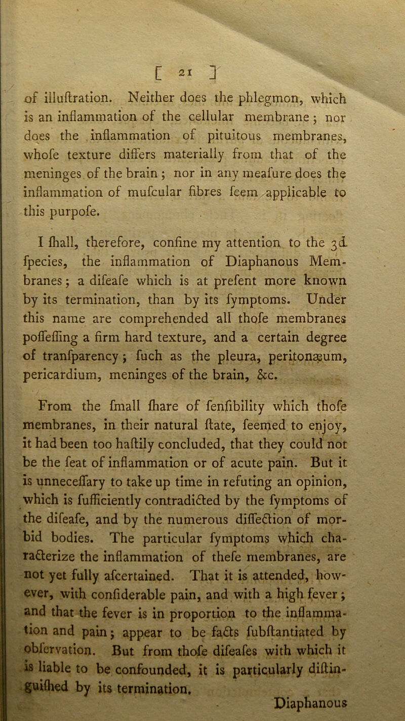 C 2* D of illuflration. Neither does the phlegmon, which is an inflammation of the cellular membrane ; nor does the inflammation of pituitous membranes, whofe texture differs materially from that of the meninges of the brain ; nor in any meafure does the inflammation of mufcular fibres feem applicable to this purpofe. I fhall, therefore, confine my attention to the 3d, fpecies, the inflammation of Diaphanous Mem- branes ; a difeafe which is at prefent more known by its termination, than by its fymptoms. Under this name are comprehended all thofe membranes poflefling a firm hard texture, and a certain degree of tranfparency j fuch as the pleura, peritonaeum, pericardium, meninges of the brain, &c. From the fmall fhare of fenfibility which thofe membranes, in their natural flate, feemed to enjoy, it had been too haftily concluded, that they could not be the feat of inflammation or of acute pain. But it is unneceffary to take up time in refuting an opinion, which is fufficiently contradifted by the fymptoms of the difeafe, and by the numerous difleftion of mor- bid bodies. The particular fymptoms which cha- raflerize the inflammation of thefe membranes, are not yet fully afcertained. That it is attended, how- ever, with confiderable pain, and with a high fever; and that the fever is in proportion to the inflamma- tion and pain; appear to be fa^ls fubflantiated by oblervation. But from tho'fe difeafes with which it IS liable to be confounded, it is particularly diftin- ^guifhed by its termination. Diaphanous