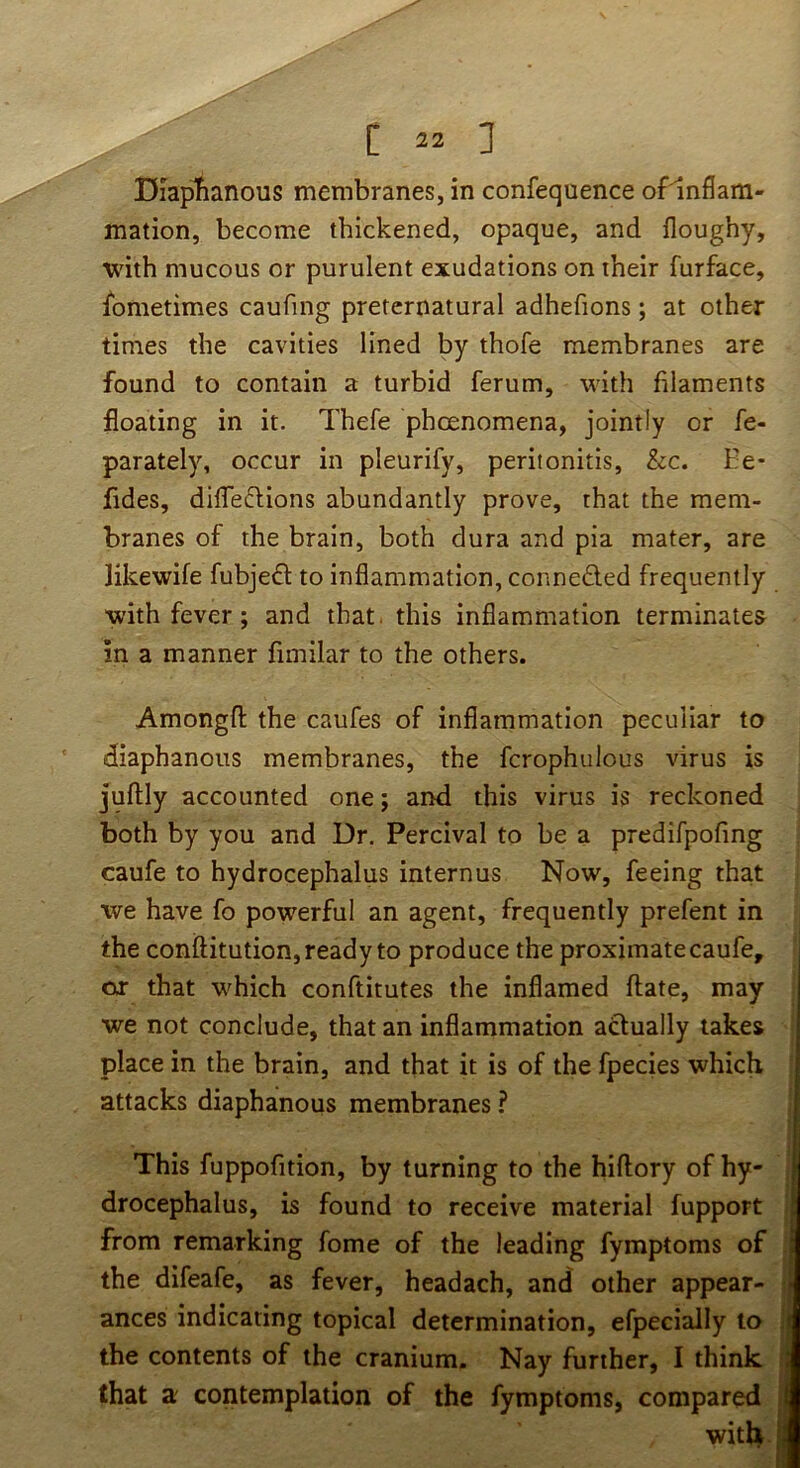 Diaplianous membranes, in confequence ofinflam- mation, become thickened, opaque, and floughy, with mucous or purulent exudations on their furface, Ibmetimes caufing preternatural adhefions; at other times the cavities lined by thofe membranes are found to contain a turbid ferum, with filaments floating in it. Thefe phoenomena, jointly or fe- parately, occur in pleurify, peritonitis, he. Ee- fides, difleftions abundantly prove, that the mem- branes of the brain, both dura and pia mater, are likewife fubjeft to inflammation, conneded frequently with fever; and that, this inflammation terminates in a manner fimilar to the others. Amongfl: the caufes of inflammation peculiar to ' diaphanous membranes, the fcrophulous virus is juftly accounted one; and this virus is reckoned both by you and Dr. Percival to be a predifpofing caufe to hydrocephalus internus Now, feeing that we have fo powerful an agent, frequently prefent in the conftitution, ready to produce the proximate caufe, OiT that which conftitutes the inflamed ftate, may we not conclude, that an inflammation adually takes place in the brain, and that it is of the fpecies which attacks diaphanous membranes ? This fuppofition, by turning to the hiflory of hy- drocephalus, is found to receive material fupport from remarking fome of the leading fymptoms of the difeafe, as fever, headach, and other appear- ances indicating topical determination, efpecially to the contents of the cranium. Nay further, I think that a contemplation of the fymptoms, compared with