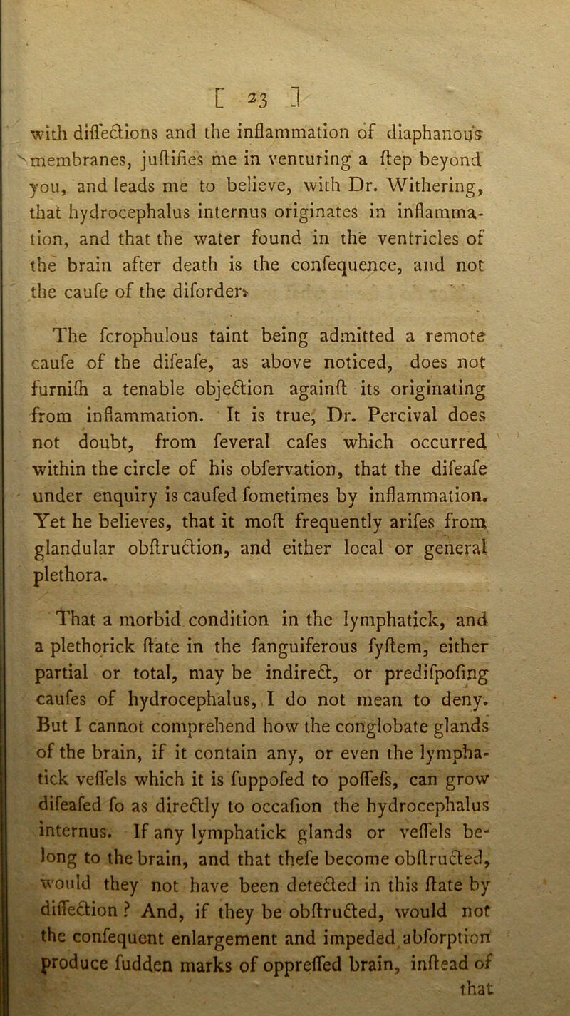 with difledions and the inflammation of diaphanous membranes, juflifles me in venturing a ftep beyond you, and leads me to believe, with Dr. Withering, j that hydrocephalus internus originates in inflamma- I tion, and that the water found in the ventricles of the brain after death is the confequence, and not the caufe of the diforder> The fcrophulous taint being admitted a remote caufe of the difeafe, as above noticed, does not furnifh a tenable objedlion againfl; its originating from inflammation. It is true, Dr. Percival does not doubt, from feveral cafes which occurred wdthin the circle of his obfervation, that the difeafe under enquiry is caufed fometimes by inflammation. Yet he believes, that it mod frequently arifes from glandular obdruftion, and either local or general I plethora. That a morbid condition in the lymphatick, and a plethqrick date in the fanguiferous fydem, either partial or total, may be indiredl, or predifpofing caufes of hydrocephalus, I do not mean to deny. But I cannot comprehend how the conglobate glands of the brain, if it contain any, or even the lympha- tick veflels which it is fuppofed to poflfefs, can grow difeafed fo as directly to occafion the hydrocephalus internus. If any lymphatick glands or veffels be- long to the brain, and that thefe become obdriidted, would they not have been detedled in this date by difleclion ? And, if they be obdrudted, would not the confequent enlargement and impeded abforption produce fudden marks of opprefled brain, indead of that