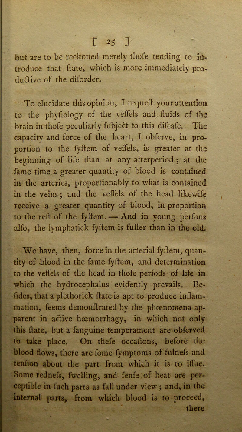 I C ^5 ] but are to be reckoned merely thofe tending to in* troduc6 that date, which is more immediately pro- du£Hve of the diforder. To elucidate this opinion, I requeft your attention to the phyfiology of the velfels and fluids of the brain in thofe peculiarly fubjeft to this difeafe. The capacity and force of the heart, I obferve, in pro- portion to the fyftem of velfels, is greater at the beginning of life than at any afterperiod; at the fame time a greater quantity of blood is contained in the arteries, proportionably to what is contained in the veins; and the velfels of the head likewife receive a greater quantity of blood, in proportion to the reft of the fyftem. — And in young perfons alfo, the lymphatick fyftem is fuller than in the old. We have, then, force in the arterial fyftem, quan- tity of blood in the fame fyftem, and determination to the velfels of the head in thofe periods of life in which the hydrocephalus evidently prevails. Be- fides, that a plethorick ftate is apt to produce inflam- mation, feems demonftrated by the phoenomena ap- parent in adive hoemorrhagy, in which not only this ftate, but a fanguine temperament are obferved to take place. On thefe occafions, before the blood flows, there are fome fymptoms of fulnefs and tenfion about the part from which it is to iflue. Some rednefs, fwelling, and fenfe of heat are per- ceptible in fuch parts as fall under view; and, in the internal parts, from which blood is to proceed, there