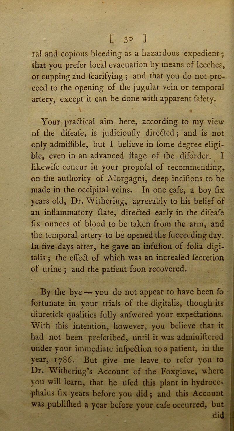 ral and copious bleeding as a hazardous expedient ? that you prefer local evacuation by means of leeches, or cupping and fcarifying ; and that you do not pro- ceed to the opening of the jugular vein or temporal artery, except it can be done with apparent fafety. Your practical aim here, according to my view of the difeafe, is judicioufly direfted; and is not only admiflible, but I believe in fome degree eligi- ble, even in an advanced ftage of the diforder. I likewife concur in your propofal of recommending, on the authority of INlorgagni, deep incifions to be made in the occipital veins. In one cafe, a boy fix years old. Dr. Withering, agreeably to his belief of an inflammatory Hate, directed early in the difeafe fix ounces of blood to be taken from the arm, and the temporal artery to be opened the fucceeding day. In five days after, he gave an infufion of folia digi- talis^; the effeft of which was an increafed fecretion of urine ; and the patient foon recovered. By the bye — you do not appear to have been fo fortunate in your trials of the digitalis, though its diuretick qualities fully anfwered your expedfations. With this intention, however, you believe that it bad not been preferibed, until it was adminiftered ; under your immediate infpeftion to a patient, in the ■ year, 1786. But give me leave to refer you to Dr. Withering*s Account of the Foxglove, where you will learn, that he ufed this plant in hydroce- phalus fix years before you did; and this Account was publilhed a year before your cafe occurred, but did-