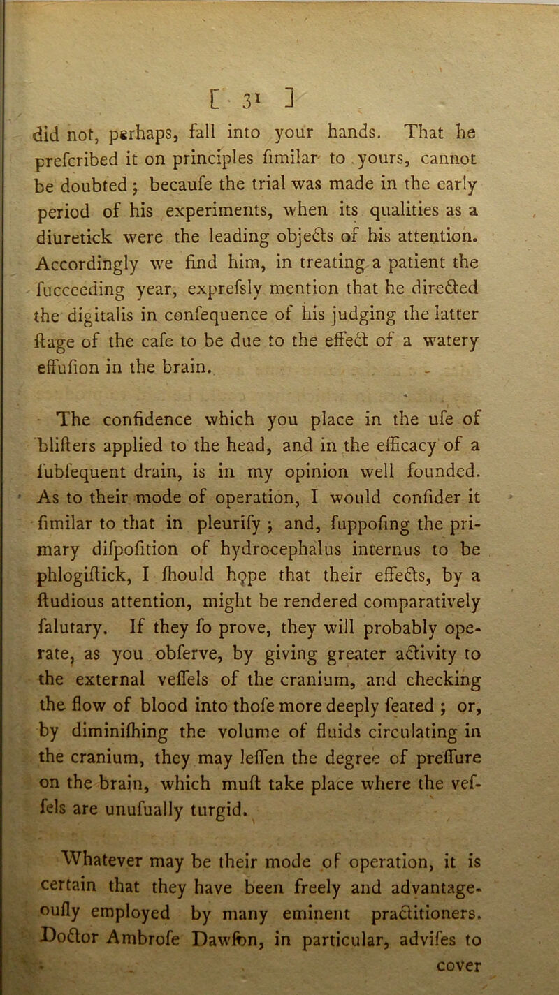 did not, psrhaps, fall into your hands. That he prefcribed it on principles fimilar to yours, cannot be doubted ; becaufe the trial was made in the early period of his experiments, when its qualities as a diuretick were the leading objedls of his attention. Accordingly we find him, in treating a patient the fucceeding year, exprefsly mention that he direded the digitalis in confequence of his judging the latter ftage of the cafe to be due to the effedt of a watery eftufion in the brain. The confidence which you place in the ufe of blifiers applied to the head, and in the efficacy of a fubfequent drain, is in my opinion well founded. As to their mode of operation, I would confider it fimilar to that in pleurify ; and, fuppofing the pri- mary difpofition of hydrocephalus inrernus to be phlogiftick, I fhould h9pe that their effefts, by a ftudious attention, might be rendered comparatively falutary. If they fo prove, they will probably ope- rate, as you obferve, by giving greater activity to the external veffels of the cranium, and checking the flow of blood into thofe more deeply feared ; or, by diminiffiing the volume of fluids circulating in the cranium, they may leffien the degree of preffure on the brain, which mufl; take place where the vef- fels are unufually turgid. Whatever may be their mode of operation, it is certain that they have been freely and advantage- oufly employed by many eminent pradlitioners. Doftor Ambrofe Dawlbn, in particular, advifes to cover