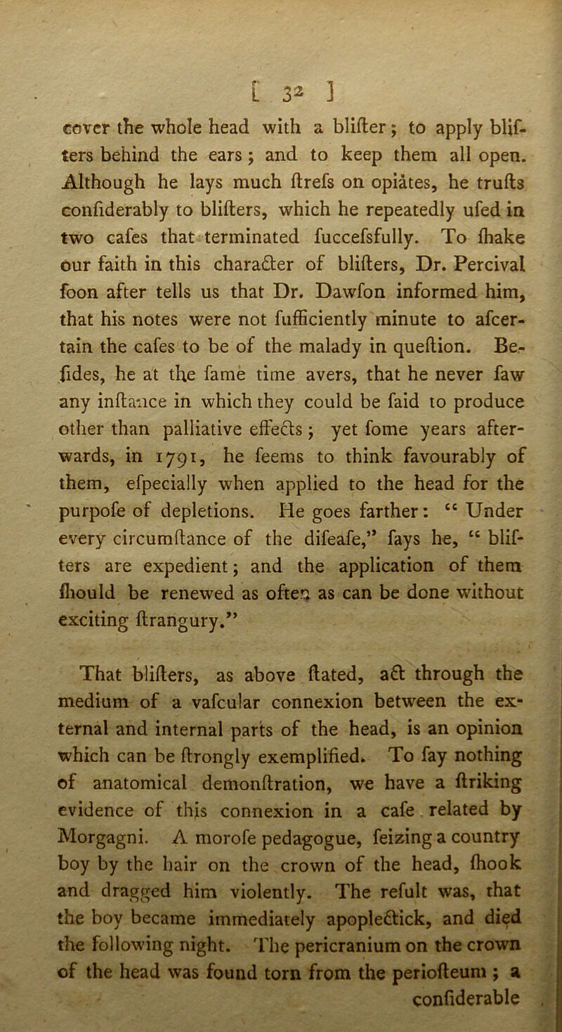 cover the whole head with a blifter; to apply blif- ters behind the ears; and to keep them all open. Although he lays much ftrefs on opiates, he trulls confiderably to blillers, which he repeatedly ufed in two cafes that terminated fuccefsfully. To lhake our faith in this charader of blillers, Dr. Percival foon after tells us that Dr. Dawfon informed him, that his notes were not fulBciently minute to afcer- tain the cafes to be of the malady in quellion. Be- fides, he at the fame time avers, that he never faw any inllance in which they could be faid to produce other than palliative effeds j yet fome years after- wards, in 1791, he feems to think favourably of them, efpecially when applied to the head for the purpofe of depletions. He goes farther: “ Under every circumllance of the difeafe,” fays he, “ blif- ters are expedient; and the application of them fliould be renewed as ofte?; as can be done without exciting ftrangury.” That blillers, as above Hated, ad through the medium of a vafcular connexion between the ex- ternal and internal parts of the head, is an opinion which can be llrongly exemplified. To fay nothing of anatomical demonllration, we have a flriking evidence of this connexion in a cafe related by Morgagni. A morofe pedagogue, feizing a country boy by the hair on the crown of the head, Ihook and dragged him violently. The refult was, that the boy became immediately apopledick, and died the following night, 'fhe pericranium on the crovra of the head was found torn from the periolleum ; a confiderable