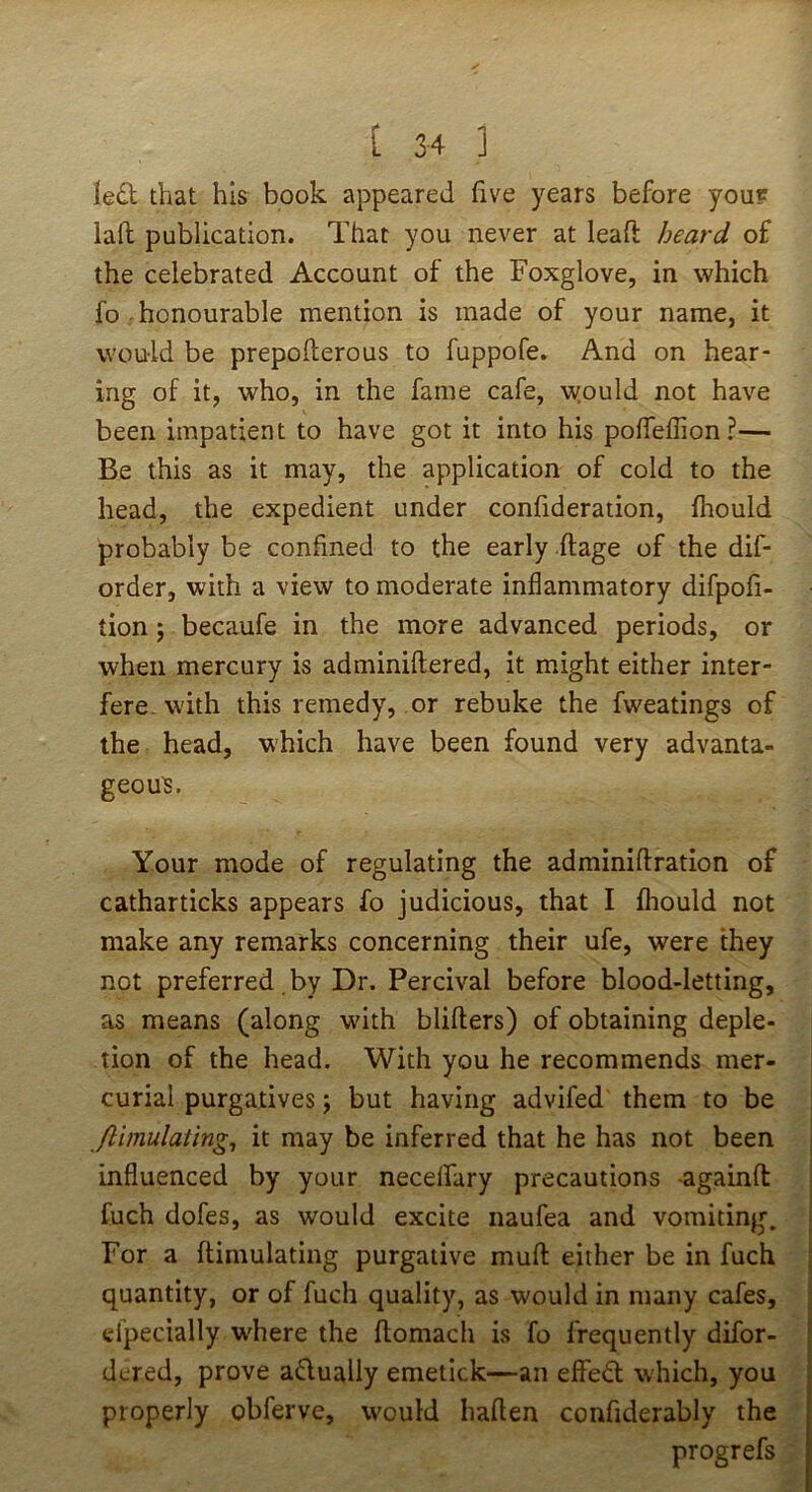 ledl that his book appeared five years before you? lad publication. That you never at lead heard of the celebrated Account of the Foxglove, in which fo honourable mention is made of your name, it would be prepofterous to fuppofe. And on hear- ing of it, who, in the fame cafe, w^ould not have been impatient to have got it into his pofleflion?— Be this as it may, the application of cold to the head, the expedient under confideration, fhould probably be confined to the early ftage of the dif- order, with a view to moderate inflammatory difpofi- tion 5 becaufe in the more advanced periods, or when mercury is adminiftered, it might either inter- fere, with this remedy, or rebuke the fweatings of the head, which have been found very advanta- geous. Your mode of regulating the adminiftration of catharticks appears fo judicious, that I fhould not make any remarks concerning their ufe, were they not preferred by Dr. Percival before blood-letting, as means (along with blifters) of obtaining deple- tion of the head. With you he recommends mer- curial purgatives; but having advifed them to be ftimulaiing^ it may be inferred that he has not been influenced by your necelfary precautions -againfl: fuch dofes, as would excite naufea and vomiting. For a ftimulating purgative mufl: either be in fuch quantity, or of fuch quality, as would in many cafes, elpecially w'here the ftomach is fo frequently difor- dered, prove adually emetick—an elfed which, you properly obferve, would haflen confiderably the progrefs
