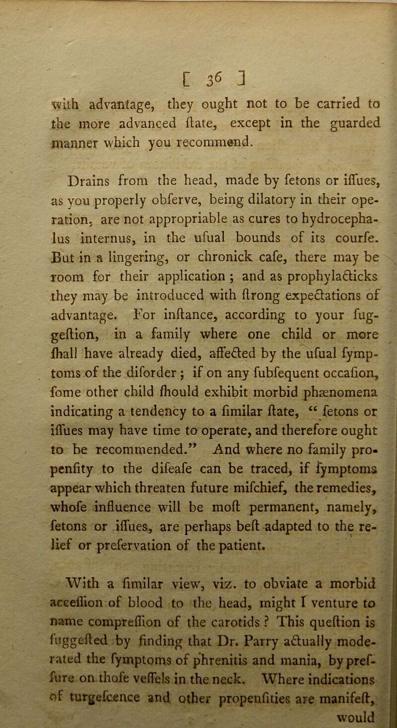 with advantage, they ought not to be carried to the more advanced {late, except in the guarded manner which you recommend. Drains from the head, made by fetons or iffues, as you properly obferve, being dilatory in their ope- ration, are not appropriable as cures to hydrocepha- lus internus, in the ufual bounds of its courfe. But in a lingering, or chronick cafe, there may be room for their application ; and as prophyladicks they may be introduced with ftrong expectations of advantage. For inftance, according to your fug- geftion, in a family where one child or more fhall have already died, affe£led by the ufual fymp- toms of the diforder ; if on any fubfequent occafion, fome other child fhould exhibit morbid phasnomena indicating a tendency to a fimilar date, “ fetons or iffues may have time to operate, and therefore ought to be recommended.” And where no family pro- penfity to the difeafe can be traced, if fymptoms appear which threaten future mifchief, the remedies, whofe influence will be mod permanent, namely, fetons or iffues, are perhaps bed adapted to the re- lief or prefervation of the patient. With a dmilar view, viz. to obviate a morbid acceflion of blood to the head, might I venture to name comprefhon of the carotids ? This quedion is fnggeded by finding that Dr. Parry adually mode- rated the fymptoms of phrenitis and mania, by pref- fure on thofe veffels in the neck. Where indications of turgefcence and other propenfities are manifed, would