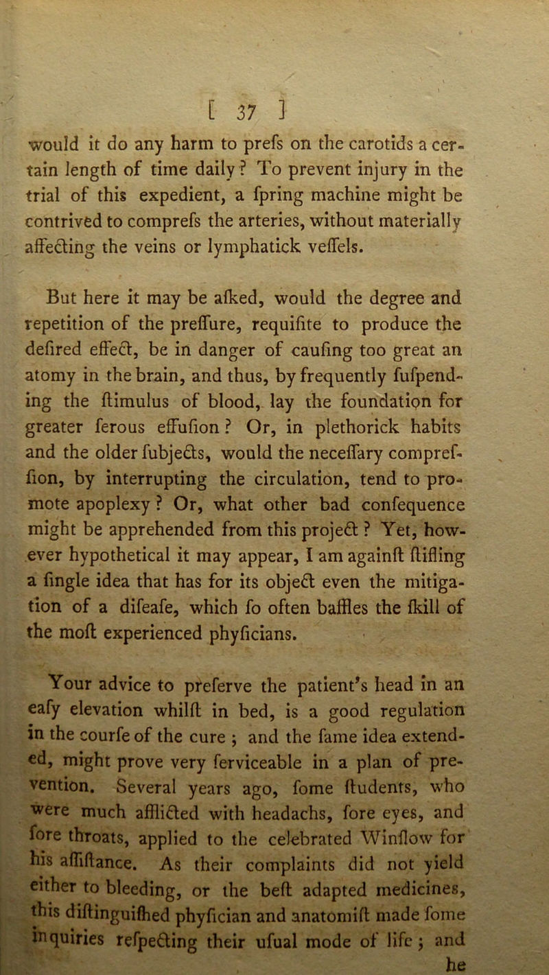 would it do any harm to prefs on the carotids a cer- tain length of time daily ? To prevent injury in the trial of this expedient, a fpring machine might be contrived to comprefs the arteries, without materially affecling the veins or lymphatick velfels. But here it may be alked, would the degree and repetition of the prelTure, requifite to produce the defired effecl:, be in danger of caufing too great an atomy in the brain, and thus, by frequently fufpend- ing the ftimulus of blood, lay the foundation for greater ferous effufion ? Or, in plethorick habits and the older fubjeds, would the neceflary compref- fion, by interrupting the circulation, tend to pro- mote apoplexy ? Or, what other bad confequence might be apprehended from this projed ? Yet, how- ever hypothetical it may appear, I am againft Rifling a Angle idea that has for its objed even the mitiga- tion of a difeafe, which fo often baffles the fkill of the mofl: experienced phyficians. Your advice to preferve the patient’s head in an eafy elevation whilfl; in bed, is a good regulation in the courfe of the cure ; and the fame idea extend- ed, might prove very ferviceable in a plan of pre- vention, Several years ago, fome ftudents, who were much afilided with headachs, fore eyes, and fore throats, applied to the celebrated Winflow for his alTiflance. As their complaints did not yield either to bleeding, or the beft adapted medicines, this diftinguifhed phyfician and anatomifl made fome ittquiries refpeding their ufual mode of life j and he