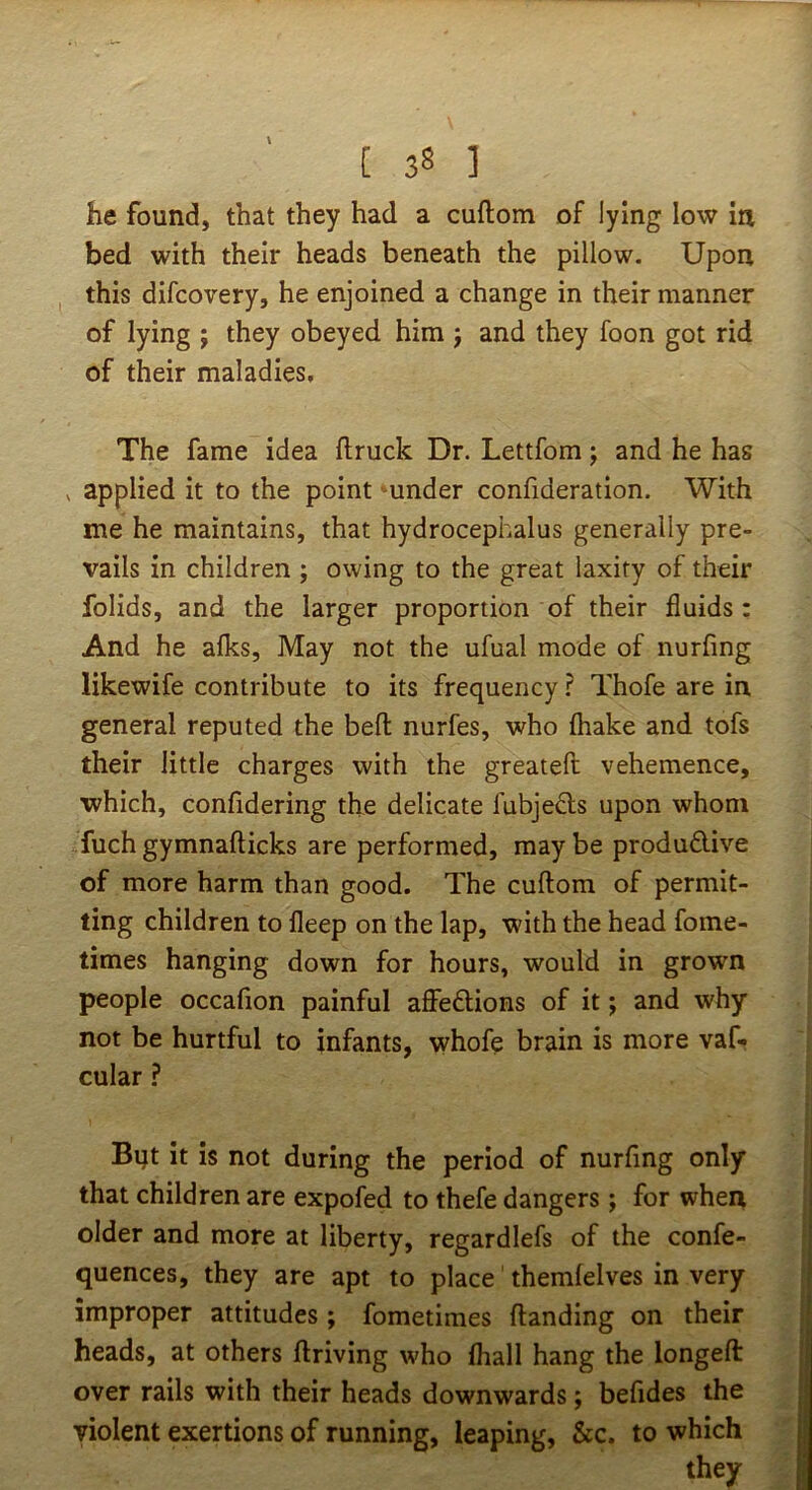 he found, that they had a cuftom of lying low in bed with their heads beneath the pillow. Upon this difcovery, he enjoined a change in their manner of lying ; they obeyed him j and they foon got rid of their maladies. The fame idea ftruck Dr. Lettfom; and he has ^ applied it to the point under confideration. With me he maintains, that hydrocephalus generally pre- vails in children ; owing to the great laxity of their folids, and the larger proportion of their fluids : And he afks. May not the ufual mode of nurfing likewife contribute to its frequency ? Thofe are in general reputed the befl: nurfes, who (hake and tofs their little charges with the greateft vehemence, which, confidering the delicate fubjedls upon whom fuchgymnafticks are performed, maybe produdive of more harm than good. The cuftom of permit- ting children to fleep on the lap, with the head fome- times hanging down for hours, would in grown people occafion painful affedions of it j and why not be hurtful to infants, whofe brain is more vaf- cular ? Bijt it is not during the period of nurfing only that children are expofed to thefe dangers; for when older and more at liberty, regardlefs of the confe- quences, they are apt to place' themfelves in very improper attitudes ; fometimes handing on their heads, at others driving who fhall hang the longeft over rails with their heads downwards; befides the violent exertions of running, leaping, &c. to which they