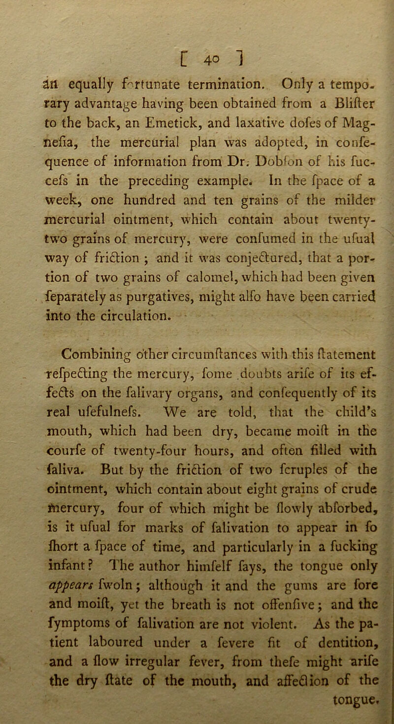 an equally fortunate termination. Only a tempo- rary advantage having been obtained from a Blifter to the back, an Emetick, and laxative dofes of Mag- nefia, the mercurial plan was adopted, in confe- quenee of information from Dr, Doblon of his fuc- cefs in the preceding example- In the fpace of a week, one hundred and ten grains of the milder mercurial ointment, which contain about twenty- two grains of mercury, were confumed in the ufual way of friftion ; and it was conjectured, that a por- tion of two grains of calomel, which had been given feparately as purgatives, might alfo have been carried into the circulation. Combining other circumftances with this flatement refpeCling the mercury, fome doubts arife of its ef- feCls on the falivary organs, and confequently of its real ufefulnefs. We are told, that the child’s mouth, which had been dry, became moift in the courfe of twenty-four hours, and often filled with faliva. But by the friction of two fcruples of the ointment, which contain about eight grains of crude ftiercury, four of which might be flowly abforbed, is it ufual for marks of falivation to appear in fo fhort a fpace of time, and particularly in a fucking infant ? The author himfelf fays, the tongue only appears fwoln; although it and the gums are fore and moift, yet the breath is not offenfive; and the fymptoms of falivation are not violent. As the pa- tient laboured under a fevere fit of dentition, and a flow irregular fever, from thefe might arife the dry ftate of the mouth, and afleClion of the tongue.