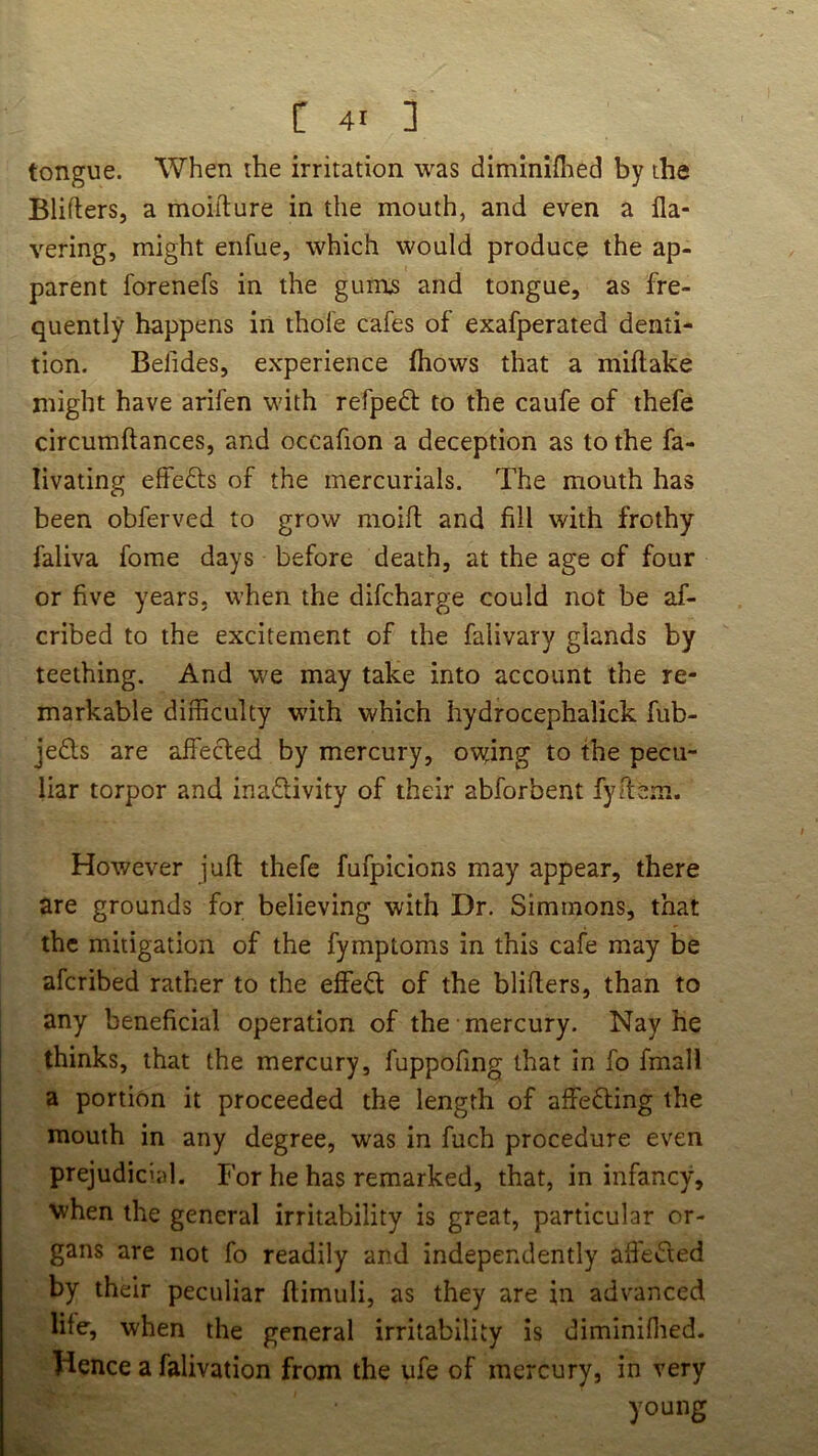 tongue. When the irritation was diminiflied by the Blifters, a moiilure in the mouth, and even a fla- vering, might enfue, which would produce the ap- parent forenefs in the gumjs and tongue, as fre- quently happens in thole cafes of exafperated denti- tion. Befides, experience fhows that a millake might have arifen with refpeft to the caufe of thefe circumftances, and occafion a deception as to the fa- livating elfefts of the mercurials. The mouth has been obferved to grow moifl; and fill with frothy faliva fome days before death, at the age of four or five years, when the difcharge could not be af- cribed to the excitement of the falivary glands by teething. And we may take into account the re- markable difficulty with which hydrocephalick fub- je£ls are affected by mercury, owning to the pecu- liar torpor and inadivity of their abforbent fyltem. However juft thefe fufpicions may appear, there are grounds for believing with Dr. Simmons, that the mitigation of the fymptoms in this cafe may be afcribed rather to the effeft of the blifters, than to any beneficial operation of the mercury. Nay he thinks, that the mercury, fuppofing that in fo fmall a portion it proceeded the length of affefting the mouth in any degree, was in fuch procedure even prejudicial. For he has remarked, that, in infancy, when the general irritability is great, particular or- gans are not fo readily and independently affected by their peculiar ftimuli, as they are in advanced life, when the general irritability is diminiflied. Hence a falivation from the ufe of mercury, in very young