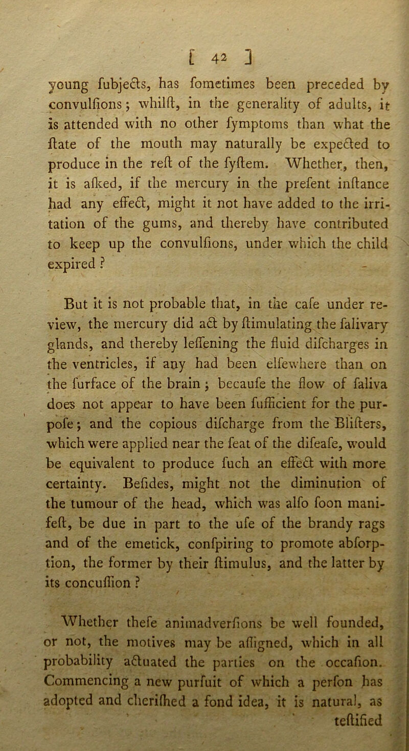 young fubje£ls, has fometimes been preceded by convulfions; whilO:, in the generality of adults, it is attended with no other fymptoms than what the flate of the mouth may naturally be expefled to produce in the reft of the fyftem. Whether, then, it is aflced, if the mercury in the prefent inflance had any elfeft, might it not have added to the irri- tation of the gums, and thereby have contributed to keep up the convulfions, under which the child expired ? But it is not probable that, in the cafe under re- view, the mercury did a£t by flimulating the falivary glands, and thereby leffening the fluid difcharges in the ventricles, if any had been elfewhere than on the furface of the brain j becaufe the flow of faliva does not appear to have been fufiicient for the pur- pofe; and the copious difcharge from the Blifters, which were applied near the feat of the difeafe, would be equivalent to produce fuch an effed with more certainty. Befides, might not the diminution of the tumour of the head, which was alfo foon mani- feft, be due in part to the ufe of the brandy rags and of the emetick, confpiring to promote abforp- tion, the former by their flimulus, and the latter by its concuflion ? Whether thefe animadverfions be well founded, or not, the motives may be afligned, wdiich in all probability aduated the parties on the occafion. Commencing a new purfuit of which a perfon has adopted and cherilhed a fond idea, it is natural, as teftified