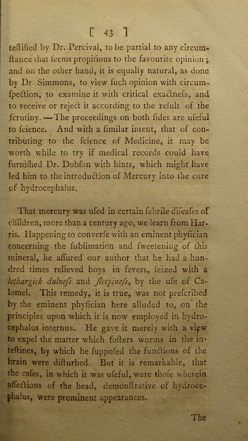 teRlfied by Dr. Percival, to be partial to any circum- fiance that leems propitious to the favourite opinion; and on the other hand, it is equally natural, as done by Dr Simmons, to view fuch opinion with circum-. fpeftion, to examine it with critical exaftnefs, and to receive or rejetl; it according to the refult of the fcrutiny.—The proceedings on both fides are ufeful to fcience. And with a fimilar intent, that of con- tributing to the fcience of Medicine, it may be worth W'hile to try if medical records could have furnilhed Dr. Dobfon wdth hints, which might have led him to the introduction of Mercury into the cure of hydrocephalus. That mercury was ufed in certain febrile difeafes of children, more than a century ago, we learn from Har- ris. Happening to converfe wdth an eminent phyfician concerning the fublimation and fweetening of this mineral, he affured our author that he had a hun- dred times relieved boys in fevers, feized with a lethargick dulnefs and Jleepinefsy by the ufe of Ca- lomel. This remedy, it is true, was not prefcribed by the eminent phyfician here alluded to, on' the principles upon which it is now employed in hydro- cephalus internus. Pie gave it merely with a vipw to expel the matter which foflers worms in the in- teftines, by which he fuppofed the funclions of the brain were difturbed. But it is remarkable, that the cafes, in which it was ufeful, were thofe wherein affeClions of the head, demoiihrative of hydroce- phalus, were prominent appearances.