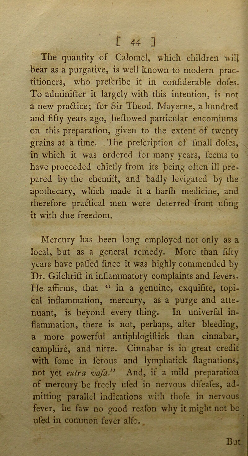 The quantity of Calomel, which children will bear as a purgative, is well known to modern prac- titioners, who prefcribe it in confiderable dofes. To adminifter it largely with this intention, is not a new praQice; for Sir Theod. May erne, a hundred and fifty years ago, beftowed particular encomiums on this preparation, given to the extent of twenty grains at a time. The prefcription of fmall dofes, in which it was ordered for many years, feems to have proceeded chiefly from its being often ill pre- pared by the chemift, and badly levigated by the apothecary, which made it a harfli medicine, and therefore pradlical men were deterred from ufing it with due freedom. Mercury has been long employed not only as a local, but as a general remedy. More than fifty years have paflTed fince it was highly commended by Dr. Gilchrifl; in inflammatory complaints and fevers. He affirms, that “ in a genuine, exquifite, topi- cal inflammation, mercury, as a purge and atte- nuant, is beyond every thing. In univerfal in- flammation, there is not, perhaps, after bleeding, a more powerful antiphlogiflick than cinnabar, camphire, and nitre. Cinnabar is in great credit with fome in ferous and lymphatick ftagnations, not yet extra vafa.'** And, if a mild preparation of mercury be freely ufed in nervous difeafes, ad- mitting parallel indications with thofe in nervous fever, he faw no good reafon why it might not be ufed in common fever alfo.. But