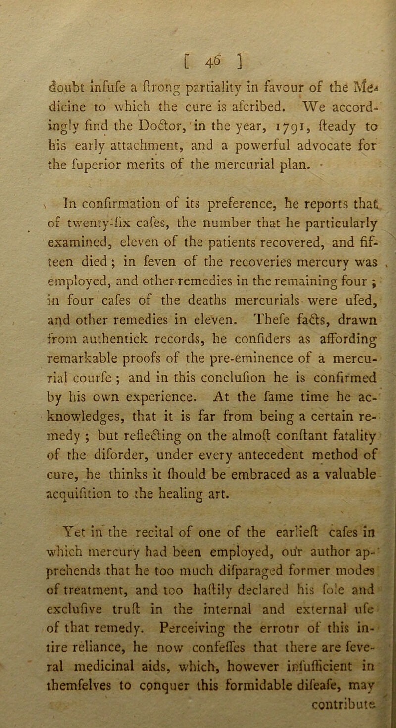 [ 45 ] doubt infufe a (Irong partiality in favour of the Me-* dicine to which the cure is afcribed. We accord- ingly find the Do£lor, 'in the year, 1791, fteady to his early attachment, and a powerful advocate for the fuperior merits of the mercurial plan. • N In confirmation of its preference, he reports that of twenty-fix cafes, the number that he particularly examined, eleven of the patients recovered, and fif- teen died; in feven of the recoveries mercury was employed, and other remedies in the remaining four ; in four cafes of the deaths mercurials were ufed, arid other remedies in eleven. Thefe fads, drawn from authentick records, he confiders as affording remarkable proofs of the pre-eminence of a mercu- rial courfe ; and in this conclufion he is confirmed by his own experience. At the fame time he ac- knowledges, that it is far from being a certain re- medy ; but refle^ling on the almo(t conftant fatality of the diforder, under every antecedent method of cure, he thinks it fliould be embraced as a valuable acquifition to the healing art. Yet in the recital of one of the earliefl cafes in which mercury had been employed, ou'r author ap-' prehends that he too much difparaged former modes of treatment, and too haflily declared his foie ami exclufive trufl in the internal and external ufe of that remedy. Perceiving the errotir of this in- tire reliance, he now confeffes that there are fcve- ral medicinal aids, w'hich, however infufficient in themfelves to conquer this formidable difeafe, may contribute