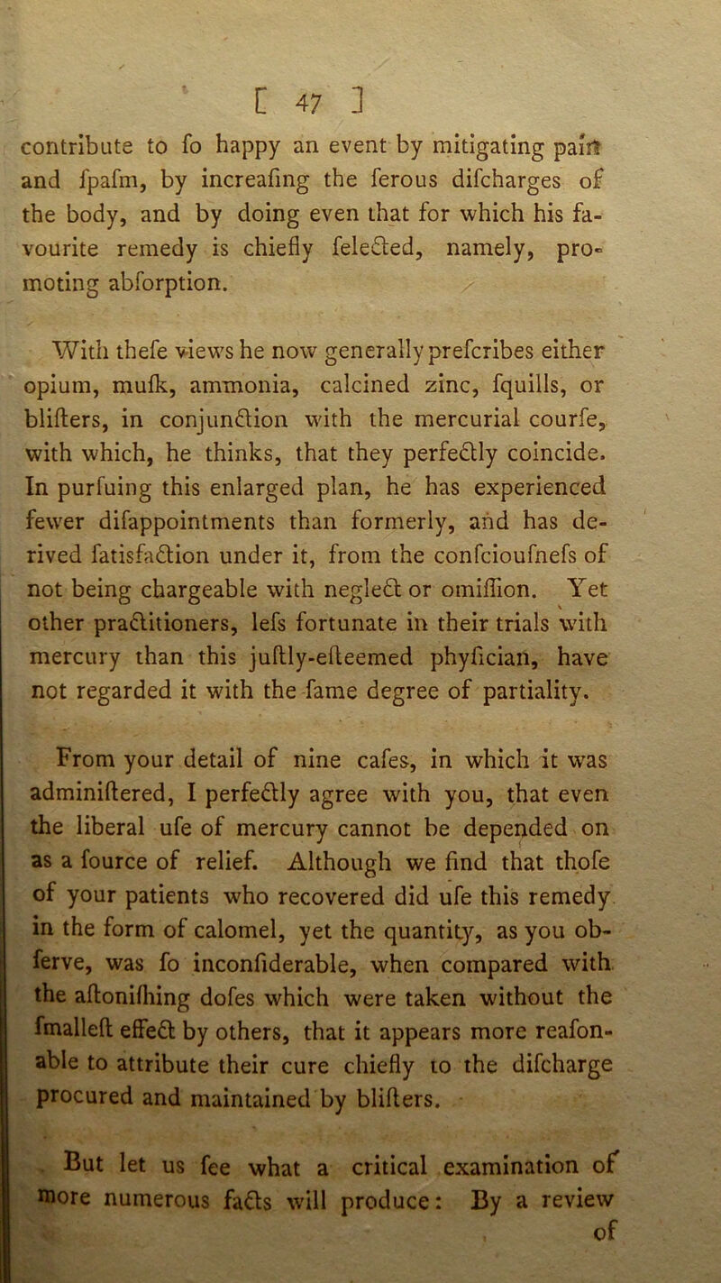 contribute to fo happy an event by mitigating paiit and fpafm, by increafing the ferous difcharges of the body, and by doing even that for which his fa- vourite remedy is chiefly feleded, namely, pro- moting abforption. With thefe v-iews he now generally prefcribes either opium, mufk, ammonia, calcined zinc, fquills, or blifters, in conjunflion with the mercurial courfe, with which, he thinks, that they perfedlly coincide. In purfuing this enlarged plan, he has experienced fewer difappointments than formerly, and has de- rived fatisfad:ion under it, from the confcioufnefs of not being chargeable with neglefl or omiflion. Yet other praditioners, lefs fortunate in their trials with mercury than this juftly-efleemed phyflcian, have not regarded it with the fame degree of partiality. From your detail of nine cafes, in which it was adminiftered, I perfedlly agree with you, that even the liberal ufe of mercury cannot be depended on as a fource of relief. Although we find that thofe of your patients who recovered did ufe this remedy in the form of calomel, yet the quantity, as you ob- ferve, was fo inconfiderable, when compared with, the aflonifliing dofes which were taken without the fmalleft effedl by others, that it appears more reafon- able to attribute their cure chiefly to the difcharge procured and maintained by blifters. But let us fee what a critical examination of more numerous fadls w’ill produce: By a review of