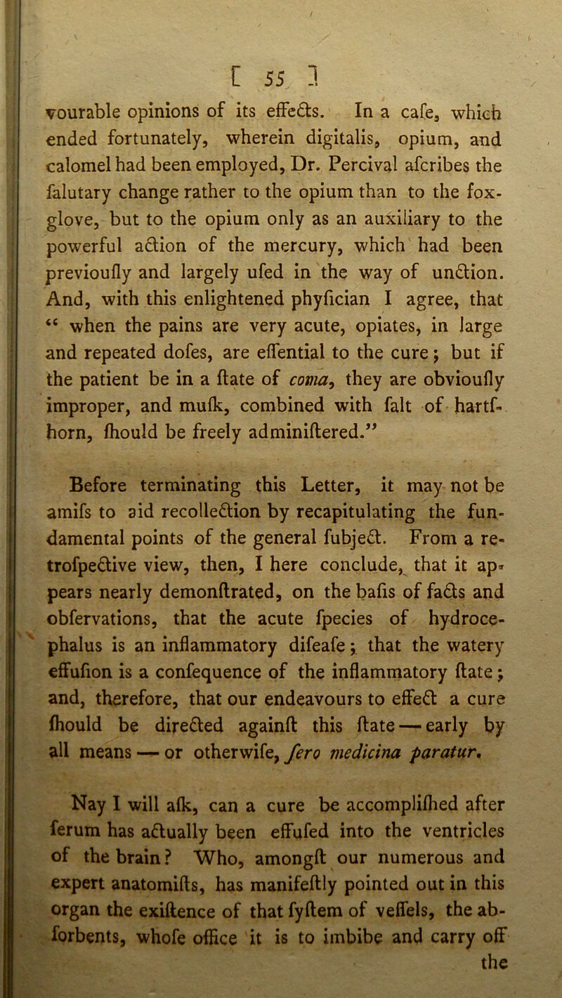 vourable opinions of its effedts. In a cafcj which ended fortunately, wherein digitalis, opium, and calomel had been employed. Dr. Percival afcribes the falutary change rather to the opium than to the fox- glove, but to the opium only as an auxiliary to the powerful adion of the mercury, which had been previoufly and largely ufed in the way of undion. And, with this enlightened phyfician I agree, that “ when the pains are very acute, opiates, in large and repeated dofes, are effential to the cure; but if the patient be in a ftate of coma^ they are obvioufly improper, and mulk, combined with fait of hartf- horn, fhould be freely adminiftered.” Before terminating this Letter, it may not be amifs to aid recolledion by recapitulating the fun- damental points of the general fubjed. From a re- trofpedive view, then, I here conclude, that it ap« pears nearly demonftrated, on the bafis of fads and obfervations, that the acute fpecies of hydroce- phalus is an inflammatory difeafe; that the watery effufion is a confequence of the inflammatory ftate; and, therefore, that our endeavours to effed a cure fhould be direded againft this ftate — early by all means — or otherwife, fero medicina paratur. Nay I will alk, can a cure be accomplilhed after ferum has adually been effufed into the ventricles of the brain ? Who, amongft our numerous and expert anatomifts, has manifeftly pointed out in this organ the exiftence of that fyftem of veffels, the ab- forbents, whofe office it is to imbibe and carry off the