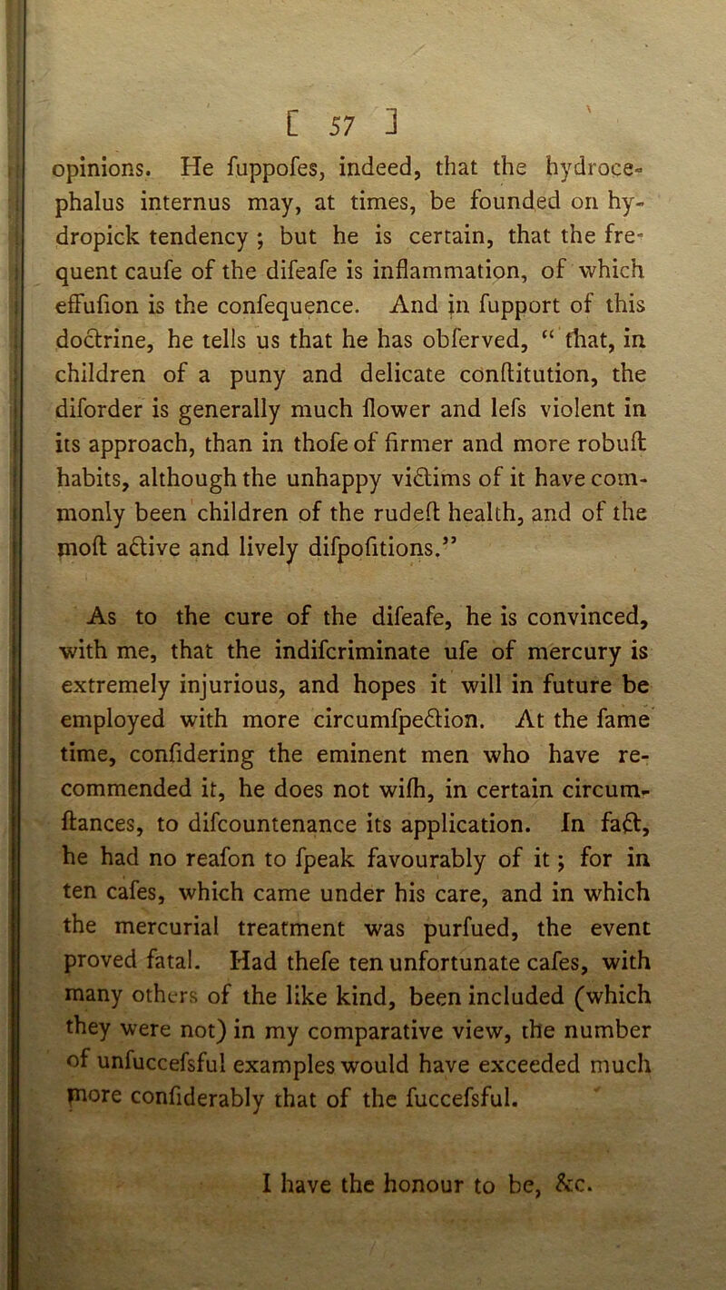j i I i { ! t I j C 57 ] opinions. He fuppofes, indeed, that the hydroce- phalus internus may, at times, be founded on hy- dropick tendency ; but he is certain, that the fre- quent caufe of the difeafe is inflammation, of which eff'ufion is the confequence. And in fupport of this doctrine, he tells us that he has obferved, “ that, in children of a puny and delicate conftitution, the diforder is generally much flower and lefs violent in its approach, than in thofe of firmer and more robufl habits, although the unhappy victims of it have com- monly been children of the rudefl: health, and of the moft: active and lively difpofitions.” As to the cure of the difeafe, he is convinced, with me, that the indifcriminate ufe of mercury is extremely injurious, and hopes it will in future be employed with more circumfpedion. At the fame time, confidering the eminent men who have re- commended it, he does not wifh, in certain circum- fiances, to difcountenance its application. In faft, he had no reafon to fpeak favourably of it; for in ten cafes, which came under his care, and in which the mercurial treatment was purfued, the event proved fatal. Had thefe ten unfortunate cafes, with many others of the like kind, been included (which they were not) in my comparative view, the number of unfuccefsful examples would have exceeded much pore confiderably that of the fuccefsful. I have the honour to be, &c.