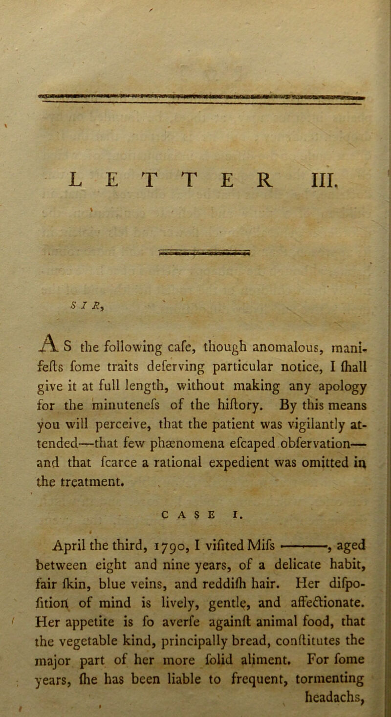 LETTER III. \ V S Z K, As the following cafe, though anomalous, mani- fefls fome traits deferving particular notice, I fliall give it at full length, without making any apology for the minutenefs of the hiftory. By this means you will perceive, that the patient was vigilantly at- tended—that few phsenomena efcaped obfervation— and that fcarce a rational expedient was omitted in the treatment. CASE I. I April the third, 1790,1 vifited Mifs ■ ■ ■ ’, aged between eight and nine years, of a delicate habit, fair Ikin, blue veins, and reddifh hair. Her difpo- fition of mind is lively, gentle, and affedionate. ' Her appetite is fo averfe againll animal food, that the vegetable kind, principally bread, conftitutes the major part of her more folid aliment. For fome years, fhe has been liable to frequent, tormenting headachs,