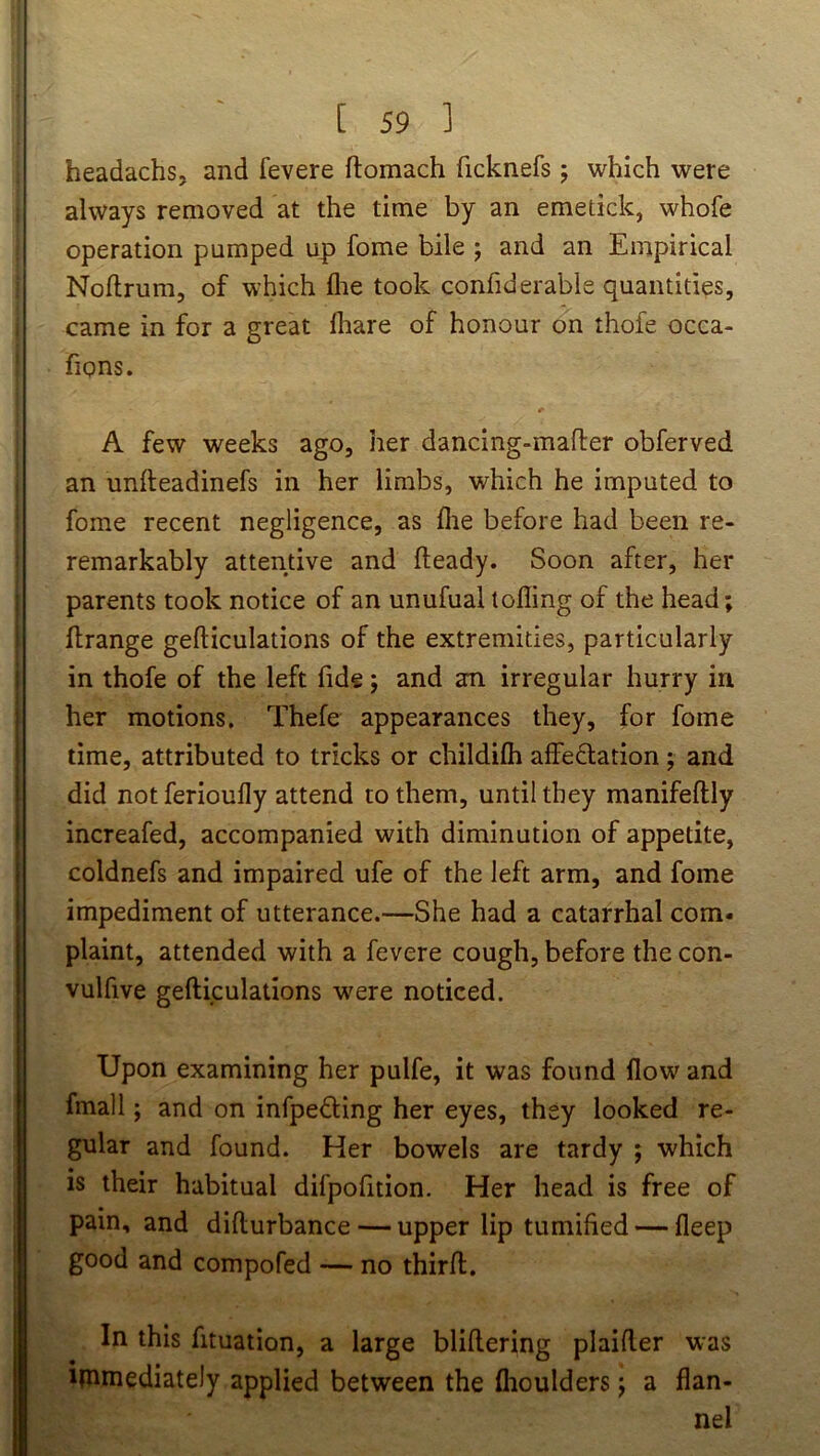 headachs, and fevere ftomach ficknefs; which were always removed at the time by an emetick, whofe operation pumped up fome bile ; and an Empirical Noftrum, of which flie took confiderable quantities, came in for a great flrare of honour on thofe occa- fions. A few weeks ago, her dancing-mafler obferved an unlleadinefs in her limbs, which he imputed to fome recent negligence, as (lie before had been re- remarkably attentive and fteady. Soon after, her parents took notice of an unufual tofling of the head; flrange gefticulations of the extremities, particularly in thofe of the left fide; and an irregular hurry in her motions. Thefe appearances they, for fome time, attributed to tricks or childilh affedation; and did notferioufly attend to them, until they manifeftly increafed, accompanied with diminution of appetite, coldnefs and impaired ufe of the left arm, and fome impediment of utterance.—She had a catarrhal com- plaint, attended with a fevere cough, before the con- vulfive gefticulations were noticed. Upon examining her pulfe, it was found flow and fmall; and on infpedling her eyes, they looked re- gular and found. Her bowels are tardy ; which is their habitual difpofition. Her head is free of pain, and difturbance — upper lip tumified — fleep good and compofed — no thirft. In this fituation, a large bliftering plaifter was ipimediately applied between the flioulders; a flan- nel