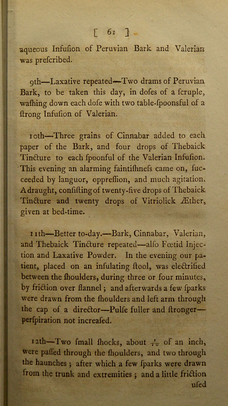 [ 6* } aqueous Infufion of Peruvian Bark and Valerian was prefcribed. 9th—Laxative repeated—*-Two drams of Peruvian Bark, to be taken this day, in dofes of a fcruple, walking down each dofe with two table-fpoonsful of a ftrong Infufion of Valerian. loth—Three grains of Cinnabar added to each paper of the Bark, and four drops of Thebaick Tinfture to each fpoonful of the Valerian Infufion. This evening an alarming faintifimefs came on, fuc- ceeded by languor, opprelfion, and much agitation. A draught, confiftingof twenty-five drops of Thebaick Tinflure and twenty drops of Vitriolick .^ther, given at bed-time. nth—Better to-day.—Bark, Cinnabar, Valerian, and Thebaick Tindlure repeated—alfo Foetid Injec- tion and Laxative Powder. In the evening our pa- tient, placed on an infulating ftool, was electrified between the Ihoulders, during three or four minutes, by friction over flannel j and afterwards a few fparks were drawn from the flioulders and left arm through the cap of a direCtor—Pulfe fuller and ftronger— perfpiration not increafed. 12th—Two fmall fhocks, about of an inch, tvere pafled through the Ihoulders, and two through the haunches j after which a few fparks were drawn from the trunk and extremities j and a little friCtion ufed