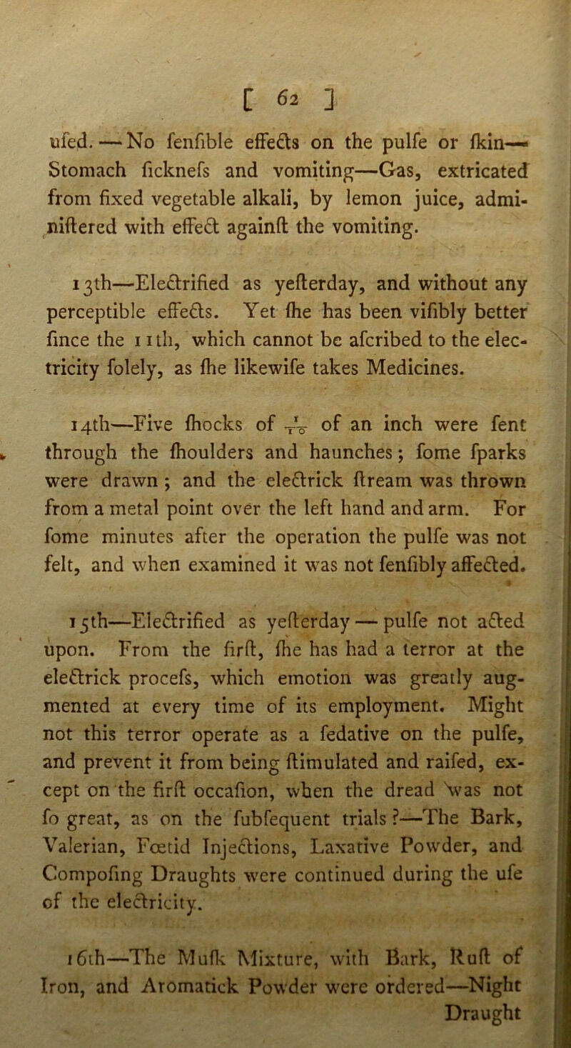 ufed.—‘No fenfible efFeds on the pulfe or fkin— Stomach ficknefs and vomiting—Gas, extricated from fixed vegetable alkali, by lemon juice, admi- niftered with effedt againfl: the vomiting. 13th—Eledlrified as yefterday, and without any perceptible efFefls. Yet (he has been vifibly better fince the nth, which cannot be afcribed to the elec- tricity folely, as flie likewife takes Medicines. 14th—Five fhocks of VW of an inch were fent through the ftioulders and haunches; fome fparks were drawn ; and the eleftrick dream was thrown from a metal point over the left hand and arm. For fome minutes after the operation the pulfe was not felt, and when examined it was not fenfibly affected. 15th—Eledrified as yefterday — pulfe not a£led upon. From the firft, fhe has had a terror at the eleftrick procefs, which emotion was greatly aug- mented at every time of its employment. Might not this terror operate as a fedative on the pulfe, and prevent it from being ftimulated and raifed, ex- cept on the firft occafion, when the dread \vas not fo great, as on the fubfequent trials ?—The Bark, Valerian, Foetid Injections, Laxative Powder, and Compofing Draughts were continued during the ufe of the electricity. i6th—The Muflc Mixture, with Bark, Buft of Iron, and Aromatick Powder w'cre ordered—^Night Draught
