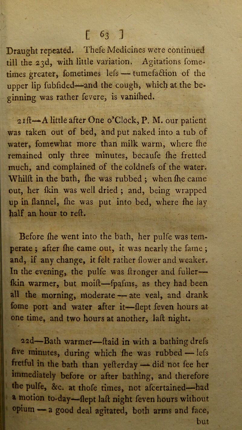 Draught repeated. Thefe Medicines were continued till the 23d, with little variation. Agitations fome- times greater, fometimes lefs — tumefaftion of the upper lip fubfided—-and the cough, which at the be- ginning was rather fevere, is vanilhed. 21 ft-*A little after One o’clock, P. M. our patient was taken out of bed, and put naked into a tub of water, fomewhat more than milk warm, where file remained only three minutes, becaufe fire fretted much, and complained of the coldnefs of the water. Whilfl; in the bath, (he was rubbed ; when file came out, her Ikin was well dried ; and, being wrapped up in flannel, fire was put into bed, where fhe lay half an hour to reft. Before flie went into the bath, her pulfe was tem- perate ; after file came out, it was nearly the fame; and, if any change, it felt rather flower and weaker. In the evening, the pulfe was ftronger and fuller— fldn warmer, but moift—fpafms, as they had been all the morning, moderate — ate veal, and drank fome port and water after it—flept feven hours at one time, and two hours at another, laft night. 22d—Bath warmer—ftaid in with a bathing drefs five minutes, during w'hich (he was rubbed — lefs fretful in the bath than yefterday did not fee her immediately before or after bathing, and therefore the pulfe, &c. at thofe times, not afcertained—had ' a motion to-day-—flept laft night feven hours without opium—a good deal agitated, both arms and face, but