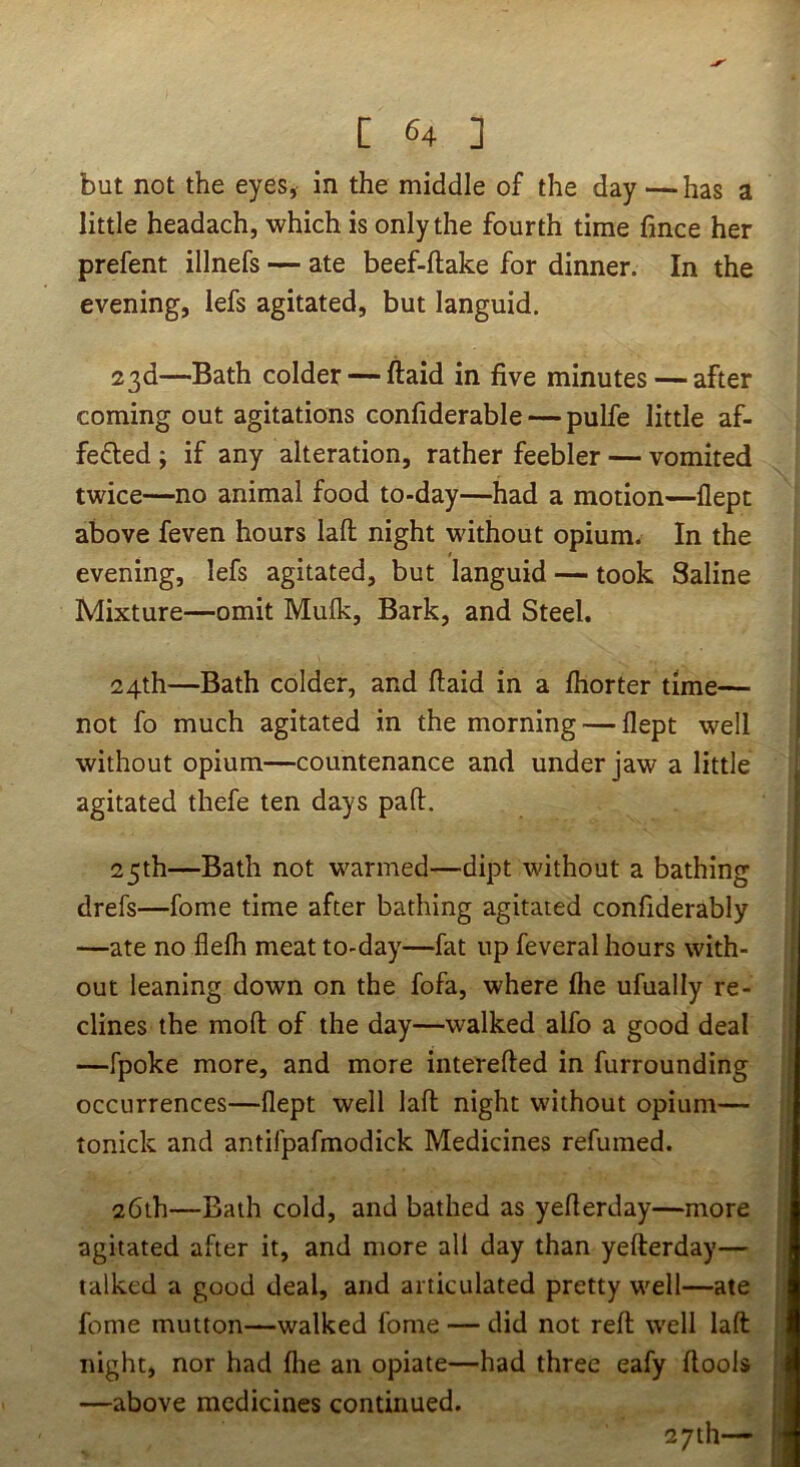 but not the eyes, in the middle of the day —has a little headach, which is only the fourth time fince her prefent illnefs — ate beef-flake for dinner. In the evening, lefs agitated, but languid. 23d—Bath colder — ftaid in five minutes — after coming out agitations confiderable — pulfe little af- feded ; if any alteration, rather feebler — vomited twice—no animal food to-day—had a motion—flept above feven hours laft night without opium. In the evening, lefs agitated, but languid — took Saline Mixture—omit Mufk, Bark, and Steel. 24th—Bath colder, and (laid in a fhorter time— not fo much agitated in the morning — flept well without opium—countenance and under jaw a little agitated thefe ten days pad. 25th—Bath not warmed—dipt without a bathing drefs—fome time after bathing agitated confiderably —ate no flefh meat to-day—fat up feveral hours with- out leaning down on the fofa, where fhe ufually re- clines the mofl; of the day—walked alfo a good deal —fpoke more, and more interefled in furrounding occurrences—flept well lafl night without opium— tonick and antifpafmodick Medicines refumed. 26th—Bath cold, and bathed as yeflerday—more agitated after it, and more all day than yefterday— talked a good deal, and articulated pretty well—ate fome mutton—walked fome — did not refl well laft night, nor had flie an opiate—had three eafy ftools —above medicines continued. 27th—