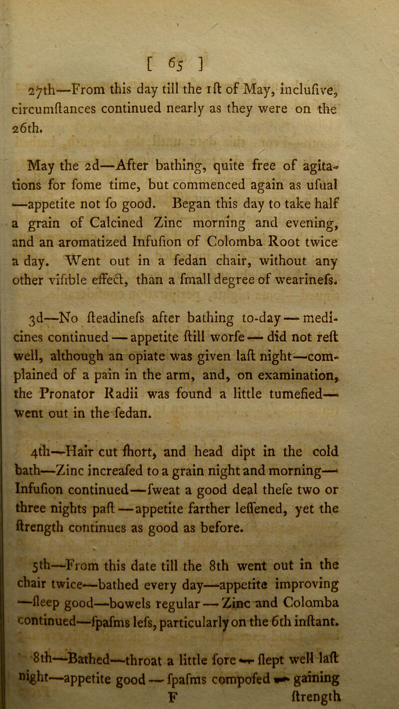 2^th—From this day till the ift of May, inclufive, drcumflances continued nearly as they were on the 26th. May the 2d—After bathing, quite free of agita- tions for fome time, but commenced again as ufual ^—appetite not fo good. Began this day to take half a grain of Calcined Zinc morning and evening, and an aromatized Infufion of Colomba Root twice a day. Went out in a fedan chair, without any other vifrble effetSl;, than a fmall degree of w^earinefs* 3d—No fteadinefs after bathing to-day —medi* cines continued — appetite ftill worfe — did not reft well, although an opiate was given laft night—com- plained of a pain in the arm, and, on examination, the Pronator Radii was found a little tumefied— went out in the fedan. 4th—Hair cut fhort, and head dipt in the cold bath—Zinc increafed to a grain night and morning—‘ Infufion continued—fweat a good deal thefe two or three nights paft—appetite farther leffened, yet the ftrcngth continues as good as before. 5th—From this date till the 8th went out in the chair twice-—bathed every day—-appetite improving '—fleep good—bowels regular —- Zinc and Colomba continued—fpafms lefs, particularly on the 6th inllant. '8th—Bathed—throat a little fore flept well laft night—appetite good — fpafms compofed gaining F ftrength