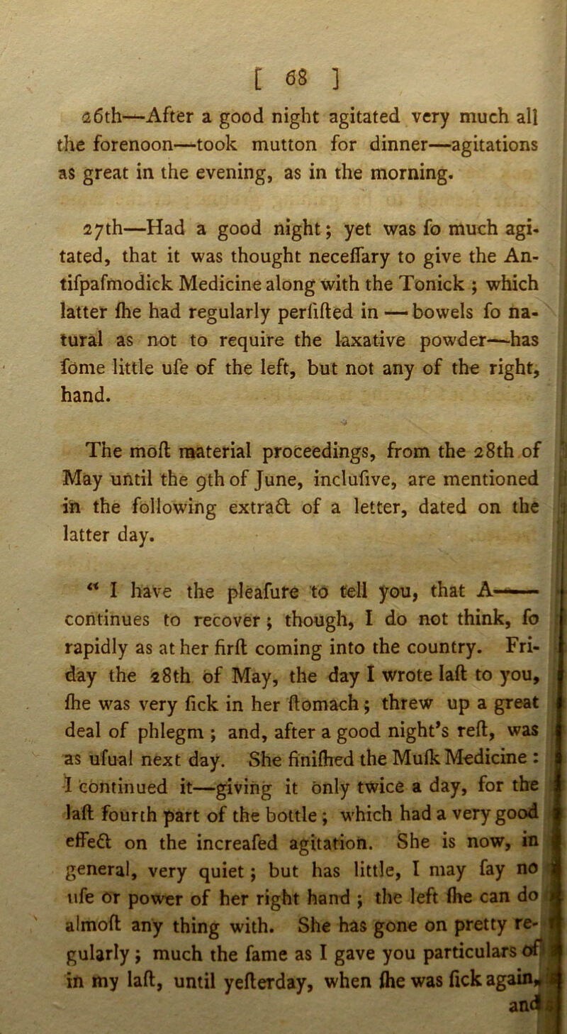 [ 08 ] a6th—After a good night agitated very much all the forenoon—took mutton for dinner—agitations as great in the evening, as in the morning. 27th—Had a good night; yet was fo much agi- tated, that it was thought neceflary to give the An- tifpafmodick Medicine along with the Tonick ; which latter flie had regularly perfifted in — bowels fo na- tural as not to require the laxative powder—has fome little ufe of the left, but not any of the right, j hand. The moft material proceedings, from the 28th of May until the 9th of June, inclufive, are mentioned in the following extrafl; of a letter, dated on the latter day. I have the pleafure to tell you, that A—— ■ continues to recover; though, I do not think, fo : rapidly as at her firft coming into the country. Fri- [ day the 28th of May, the day I wrote laft to you, j fhe was very fick in her ftomach; threw up a great J deal of phlegm ; and, after a good night’s reft, was as ufual next day. She finiftied the MufkMedicine : | I continued it—giving it only twice a day, for the | laft fourth part of the bottle ; which had a very good ; effeft on the increafed agitation. She is now, in general, very quiet; but has little, I may fay no 1 life Or power of her right hand ; the left (he can do t almoft any thing with. She has gone on pretty re- * gularly; much the fame as I gave you particulars <rf!l in my laft, until yefterday, when flie was fick again,^ .a